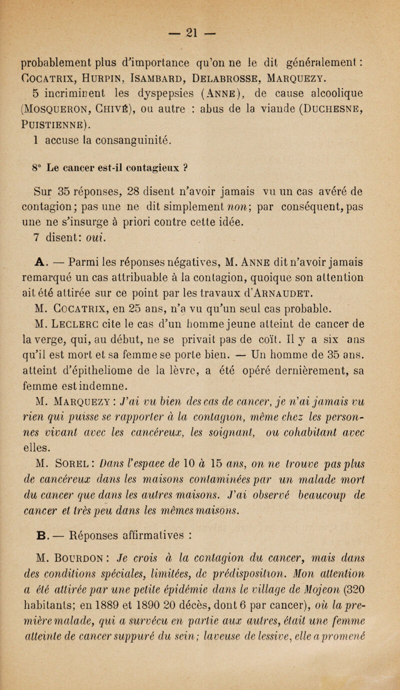 probablement plus d'importance qu’on ne le dit généralement : Cocatrix, Hurpin, Isambard, Delabrosse, Marquezy. 5 incri mirent les dyspepsies (Anne), de cause alcoolique (Mosqueron, Ghiyé), ou autre : abus de la viande (Duchesne, Puistienne). 1 accuse la consanguinité. 8° Le cancer est-il contagieux ? Sur 35 réponses, 28 disent n'avoir jamais vu un cas avéré de contagion ; pas une ne dit simplement non; par conséquent, pas une ne s'insurge à priori contre cette idée. 7 disent: oui. A. — Parmi les réponses négatives, M. Anne dit n’avoir jamais remarqué un cas attribuable à la contagion, quoique son attention ait été attirée sur ce point par les travaux d’ARNAUDET. M. Cocatrix, en 25 ans, n’a vu qu'un seul cas probable. M. Leclerc cite le cas d'un homme jeune atteint de cancer de la verge, qui, au début, ne se privait pas de coït. Il y a six ans qu'il est mort et sa femme se porte bien. — Un homme de 35 ans. atteint d’épitheliome de la lèvre, a été opéré dernièrement, sa femme est indemne. M. Marquezy : J'ai vu bien des cas de cancer, je n'ai jamais vu rien qui puisse se rapporter à la contagion, même chez les person¬ nes vivant avec les cancéreux, les soignant, ou cohabitant avec elles. M. Sorel : Dans l'espace de 10 à 15 ans, on ne trouve pas plus de cancéreux dans les maisons contaminées par un malade mort du cancer que dans les autres maisons. J'ai observé beaucoup de cancer et très peu dans les mêmes maisons. B. — Réponses affirmatives : M. Bourdon : Je crois à la contagion du cancer, mais dans des conditions spéciales, limitées, de prédisposition. Mon attention a été attirée par une petite épidémie dans le village de Mojeon (320 habitants; en 1889 et 1890 20 décès, dont 6 par cancer), ou la pre¬ mière malade, qui a survécu en partie aux autres, était une femme atteinte de cancer suppuré du sein; laveuse de lessive, elle a promené