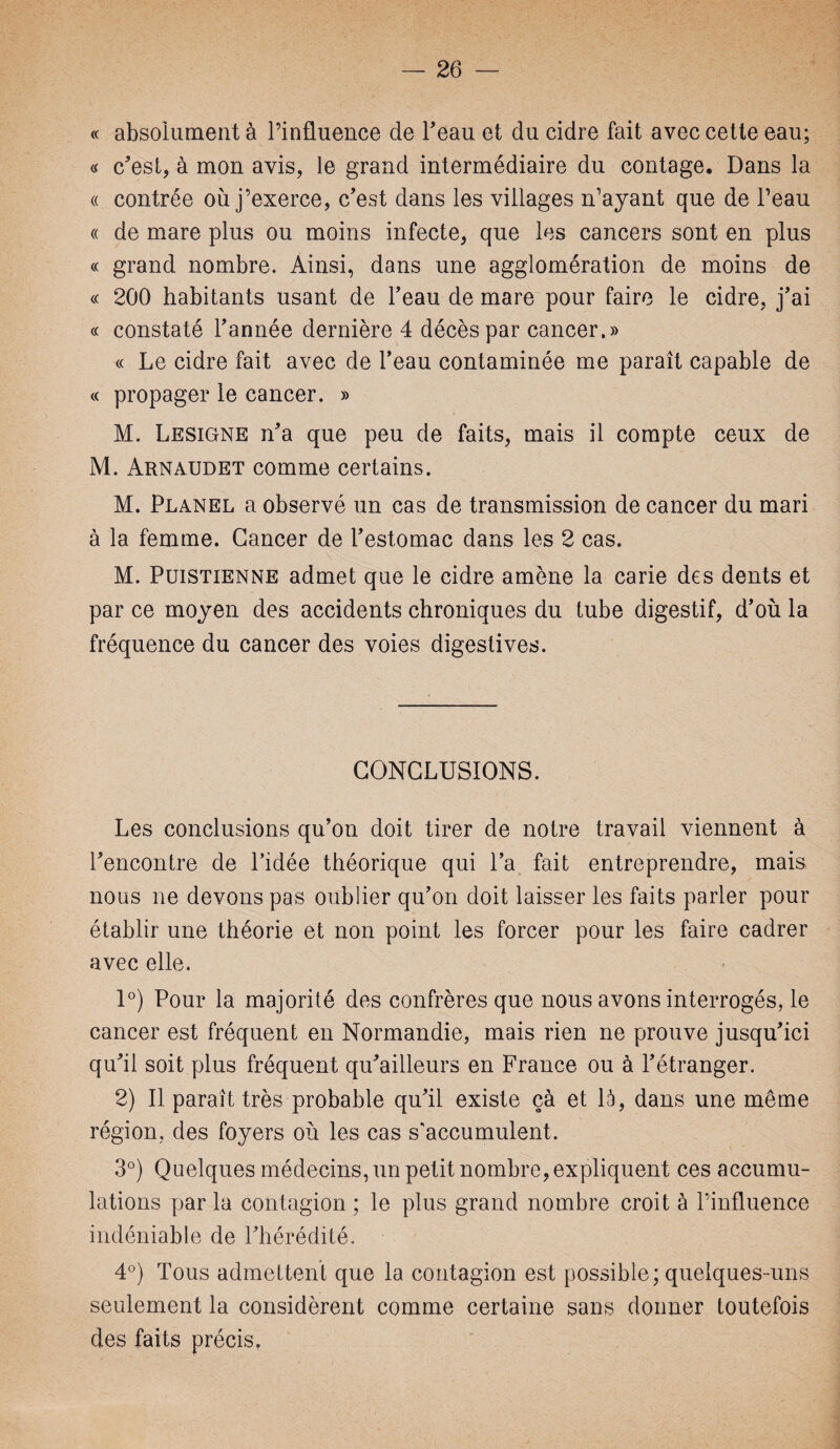 « absolument à l’influence de beau et du cidre fait avec cette eau; « c’est, à mon avis, le grand intermédiaire du contage. Dans la « contrée où j’exerce, c’est dans les villages n’ayant que de l’eau « de mare plus ou moins infecte, que les cancers sont en plus « grand nombre. Ainsi, dans une agglomération de moins de « 200 habitants usant de l’eau de mare pour faire le cidre, j’ai « constaté l’année dernière 4 décès par cancer.» « Le cidre fait avec de l’eau contaminée me paraît capable de « propager le cancer. » M. Lesigne n’a que peu de faits, mais il compte ceux de M. Arnaudet comme certains. M. Planel a observé un cas de transmission de cancer du mari à la femme. Cancer de l’estomac dans les 2 cas. M. Puistienne admet que le cidre amène la carie des dents et par ce moyen des accidents chroniques du tube digestif, d’où la fréquence du cancer des voies digestives. CONCLUSIONS. Les conclusions qu’on doit tirer de notre travail viennent à l’encontre de l’idée théorique qui l’a fait entreprendre, mais nous ne devons pas oublier qu’on doit laisser les faits parler pour établir une théorie et non point les forcer pour les faire cadrer avec elle. 1°) Pour la majorité des confrères que nous avons interrogés, le cancer est fréquent en Normandie, mais rien ne prouve jusqu’ici qu’il soit plus fréquent qu’ailleurs en France ou à l’étranger. 2) Il paraît très probable qu’il existe çà et là, dans une même région, des foyers où les cas s'accumulent. 3°) Quelques médecins, un petit nombre, expliquent ces accumu¬ lations par la contagion ; le plus grand nombre croit à l’influence indéniable de l’hérédité. 4°) Tous admettent que la contagion est possible; quelques-uns seulement la considèrent comme certaine sans donner toutefois des faits précis,