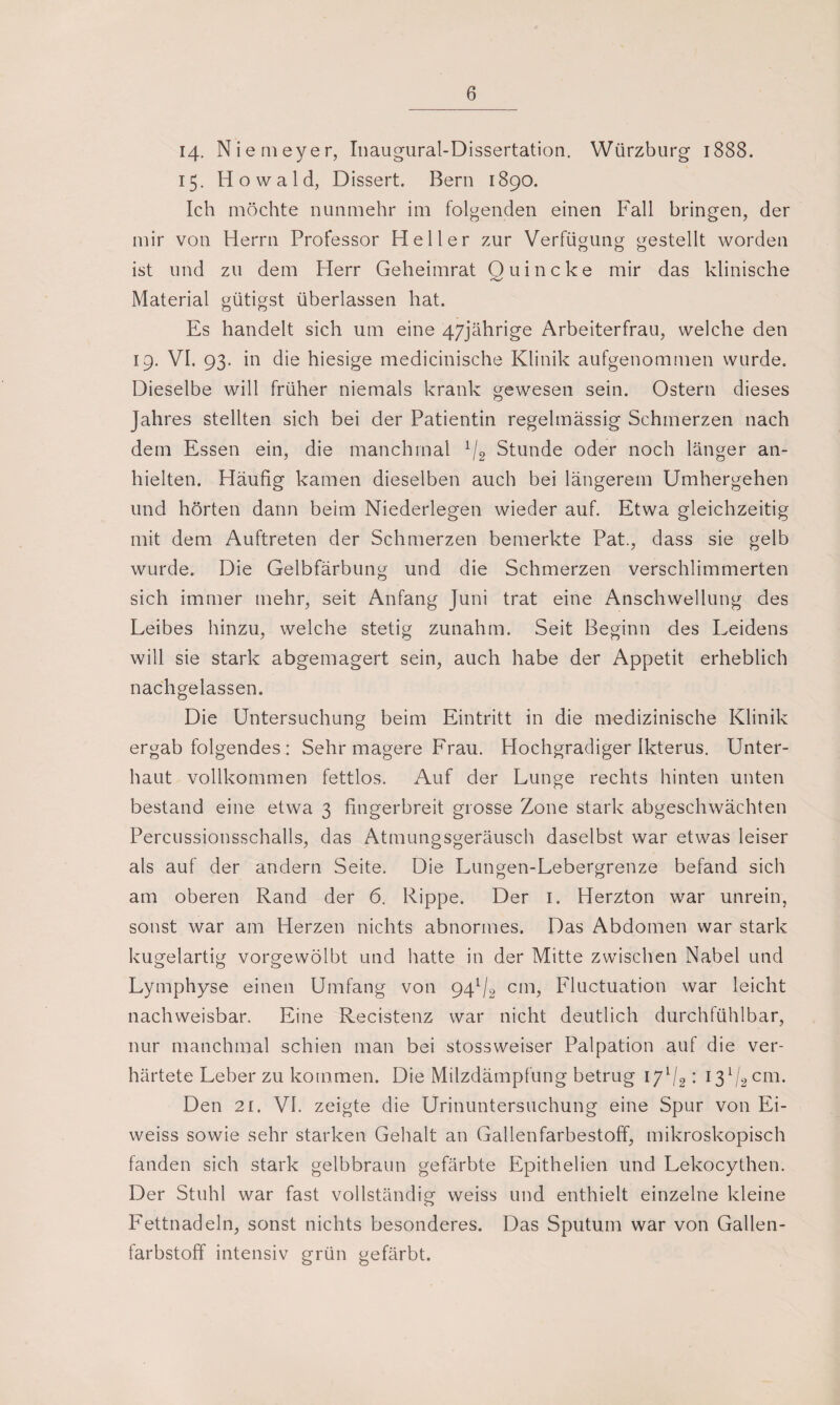 14. Niemeyer, Inaugural-Dissertation. Würzburg 1888. 15. Howald, Dissert. Bern 1890. Ich möchte nunmehr im folgenden einen Fall bringen, der mir von Herrn Professor Heller zur Verfügung gestellt worden O 00 ist und zu dem Herr Geheimrat Ouincke mir das klinische Material gütigst überlassen hat. Es handelt sich um eine 47jährige Arbeiterfrau, welche den 19. VI. 93. in die hiesige medicinische Klinik aufgenommen wurde. Dieselbe will früher niemals krank gewesen sein. Ostern dieses Jahres stellten sich bei der Patientin regelmässig Schmerzen nach dem Essen ein, die manchmal 1/2 Stunde oder noch länger an¬ hielten. Häufig kamen dieselben auch bei längerem Umhergehen und hörten dann beim Niederlegen wieder auf. Etwa gleichzeitig mit dem Auftreten der Schmerzen bemerkte Pat., dass sie gelb wurde. Die Gelbfärbung und die Schmerzen verschlimmerten sich immer mehr, seit Anfang Juni trat eine Anschwellung des Leibes hinzu, welche stetig zunahm. Seit Beginn des Leidens will sie stark abgemagert sein, auch habe der Appetit erheblich nachgelassen. Die Untersuchung beim Eintritt in die medizinische Klinik ergab folgendes: Sehr magere Frau. Hochgradiger Ikterus. Unter¬ baut vollkommen fettlos. Auf der Lunge rechts hinten unten bestand eine etwa 3 fingerbreit grosse Zone stark abgeschwächten Percussionsschalls, das Atmungsgeräusch daselbst war etwas leiser als auf der andern Seite. Die Lungen-Lebergrenze befand sich am oberen Rand der 6. Rippe. Der 1. Herzton war unrein, sonst war am Herzen nichts abnormes. Das Abdomen war stark kugelartig vorgewölbt und hatte in der Mitte zwischen Nabel und Lymphyse einen Umfang von 94V2 cm, Fluctuation war leicht nachweisbar. Eine Recistenz war nicht deutlich durchfühlbar, nur manchmal schien man bei stossweiser Palpation auf die ver¬ härtete Leber zu kommen. Die Milzdämpfung betrug 171/2: I3l/2cm. Den 21. VI. zeigte die Urinuntersuchung eine Spur von Ei- weiss sowie sehr starken Gehalt an Gallenfarbestoff, mikroskopisch fanden sich stark gelbbraun gefärbte Epithelien und Lekocythen. Der Stuhl war fast vollständig weiss und enthielt einzelne kleine Fettnadeln, sonst nichts besonderes. Das Sputum war von Gallen¬ farbstoff intensiv grün gefärbt.