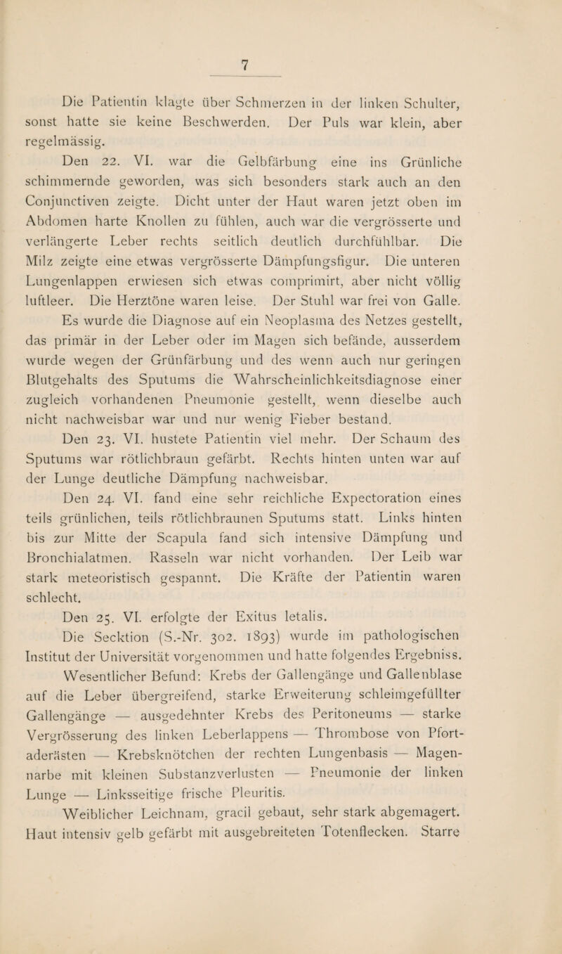 Die Patientin klagte über Schmerzen in der linken Schulter, sonst hatte sie keine Beschwerden. Der Puls war klein, aber regelmässig. Den 22. VI. war die Gelbfärbung eine ins Grünliche schimmernde geworden, was sich besonders stark auch an den Conjunctiven zeigte. Dicht unter der Haut waren jetzt oben im Abdomen harte Knollen zu fühlen, auch war die vergrösserte und verlängerte Leber rechts seitlich deutlich durchfühlbar. Die Milz zeigte eine etwas vergrösserte Dämpfungsfigur. Die unteren Lungenlappen erwiesen sich etwas comprimirt, aber nicht völlig luftleer. Die Herztöne waren leise. Der Stuhl war frei von Galle. Es wurde die Diagnose auf ein Neoplasma des Netzes gestellt, das primär in der Leber oder im Magen sich befände, ausserdem wurde wegen der Grünfärbung und des wenn auch nur geringen Blutgehalts des Sputums die Wahrscheinlichkeitsdiagnose einer zugleich vorhandenen Pneumonie gestellt, wenn dieselbe auch nicht nachweisbar war und nur wenig Fieber bestand. Den 23. VI. hustete Patientin viel mehr. Der Schaum des Sputums war rötlichbraun gefärbt. Rechts hinten unten war auf der Lunge deutliche Dämpfung nachweisbar. Den 24. VI. fand eine sehr reichliche Expectoration eines teils grünlichen, teils rötlichbraunen Sputums statt. Links hinten bis zur Mitte der Scapula fand sich intensive Dämpfung und Bronchialatmen. Rasseln war nicht vorhanden. Der Leib war stark meteoristisch gespannt. Die Kräfte der Patientin waren schlecht. Den 25. VI. erfolgte der Exitus letalis. Die Secktion (S.-Nr. 302. 1893) wurde im pathologischen Institut der Universität vorgenommen und hatte folgendes Ergebniss. Wesentlicher Befund: Krebs der Gallengänge und Gallenblase auf die Leber übergreifend, starke Erweiterung schleimgefüllter Gallengänge — ausgedehnter Krebs des Peritoneums — starke Vergrösserung des linken Leberlappens — Thrombose von Pfort¬ aderästen — Krebsknötchen der rechten Lungenbasis — Magen¬ narbe mit kleinen Substanzverlusten — Pneumonie der linken Lunge — Linksseitige frische Pleuritis. Weiblicher Leichnam, gracii gebaut, sehr stark abgemagert. Haut intensiv gelb gefärbt mit ausgebreiteten Totenflecken. Starre