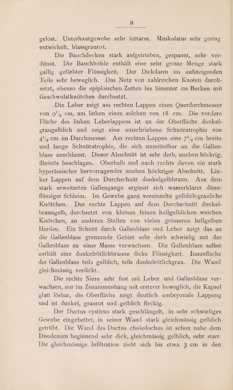 gelöst. Unterhautgewebe sehr fettarm. Muskulatur sehr gering entwickelt, blassgraurot. Die Bauchdecken stark aufgetrieben, gespannt, sehr ver¬ dünnt. Die Bauchhöhle enthält eine sehr grosse Menge stark gallig gefärbter Flüssigkeit. Der Dickdarm im aufsteigenden Teile sehr beweglich. Das Netz von zahlreichen Knoten durch¬ setzt, ebenso die epiploischen Zotten bis hinunter ins Becken mit Geschwulstknötchen durchsetzt. Die Leber zeigt am rechten Lappen einen Querdurchmesser von 91/2 cm, am linken einen solchen von 18 cm. Die vordere Fläche des linken Leberlappens ist an der Oberfläche dunkel¬ graugelblich und zeigt eine umschriebene Schnüratrophie von 41/2 cm im Durchmesser. Am rechten Lappen eine ylj2 cm breite und lange Schnüratrophie, die sich unmittelbar an die Gallen¬ blase anschliesst. Dieser Abschnitt ist sehr derb, uneben höckrig, fibrinös beschlagen. Oberhalb und nach rechts davon ein stark hyperämischer hervorragender uneben höckriger Abschnitt. Lin¬ ker Lappen auf dem Durchschnitt dunkelgelbbraun. Aus dem stark erweiterten Gallengange ergiesst sich wasserklarer dünn¬ flüssiger Schleim. Im Gewebe ganz vereinzelte gelblich-grauliche Knötchen. Der rechte Lappen auf dem Durchschnitt dunkel¬ braungelb, durchsetzt von kleinen feinen hellgelblichen weichen Knötchen, an anderen Stellen von vielen grösseren hellgelben Herden. Ein Schnitt durch Gallenblase und Leber zeigt das an die Gallenblase grenzende Gebiet sehr derb schwielig mit der Gallenblase zu einer Masse verwachsen. Die Gallenblase selbst enthält eine dunkelrötlichbraune dicke Flüssigkeit. Innenfläche der Gallenblase teils gelblich, teils dunkelrötlichgrau. Die Wand gleichmässig verdickt. Die rechte Niere sehr fest mit Leber und Gallenblase ver¬ wachsen, nur im Zusammenhang mit ersterer beweglich, die Kapsel glatt lösbar, die Oberfläche zeigt deutlich embryonale Lappung und ist dunkel, graurot und gelblich fleckig. Der Ductus cysticus stark geschlängelt, in sehr schwieliges Gewebe eingebettet, in seiner Wand stark gleichmässig gelblich getrübt. Die Wand des Ductus choledochus ist schon nahe dem Duodenum beginnend sehr dick, gleichmässig gelblich, sehr starr. Die gleichmässige Infiltration zieht sich bis etwa 3 cm in den