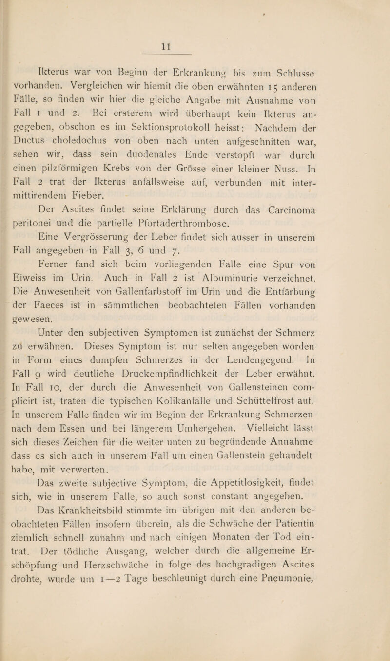 Ikterus war von Beginn der Erkrankung bis zum Schlüsse vorhanden. Vergleichen wir hiemit die oben erwähnten 15 anderen Fälle, so finden wir hier die gleiche Angabe mit Ausnahme von Fall 1 und 2. Bei ersterem wird überhaupt kein Ikterus an¬ gegeben, obschon es im Sektionsprotokoll heisst: Nachdem der Ductus choledochus von oben nach unten aufgeschnitten war, sehen wir, dass sein duodenales Ende verstopft war durch einen pilzförmigen Krebs von der Grösse einer kleiner Nuss. In Fall 2 trat der Ikterus anfallsweise auf, verbunden mit inter- mittirendem Fieber. Der Ascites findet seine Erklärung durch das Carcinoma peritonei und die partielle Pfortaderthrombose. Eine Vergrösserung der Leber findet sich ausser in unserem Fall angegeben in Fall 3, 6 und 7. Ferner fand sich beim vorliegenden Falle eine Spur von Eiweiss im Urin. Auch in Fall 2 ist Albuminurie verzeichnet. Die Anwesenheit von Gallenfarbstoff im Urin und die Entfärbung- o der Faeces ist in sämmtlichen beobachteten Fällen vorhanden gewesen. Unter den subjectiven Symptomen ist zunächst der Schmerz zu erwähnen. Dieses Symptom ist nur selten angegeben worden in Form eines dumpfen Schmerzes in der Lendengegend. In Fall 9 wird deutliche Druckempfindlichkeit der Leber erwähnt. In Fall 10, der durch die Anwesenheit von Gallensteinen com- plicirt ist, traten die typischen Kolikanfälle und Schüttelfrost auf. In unserem Falle finden wir im Beginn der Erkrankung Schmerzen nach dem Essen und bei längerem Umhergehen. Vielleicht lässt sich dieses Zeichen für die weiter unten zu begründende Annahme dass es sich auch in unserem Fall um einen Gallenstein gehandelt habe, mit verwerten. Das zweite subjective Symptom, die Appetitlosigkeit, findet sich, wie in unserem Falle, so auch sonst constant angegeben. Das Krankheitsbild stimmte im übrigen mit den anderen be¬ obachteten Fällen insofern überein, als die Schwäche der Patientin ziemlich schnell zunahm und nach einigen Monaten der Tod ein- trat. Der tödliche Ausgang, welcher durch die allgemeine Er¬ schöpfung und Herzschwäche in folge des hochgradigen Ascites drohte, wurde um 1—2 Tage beschleunigt durch eine Pneumonie,