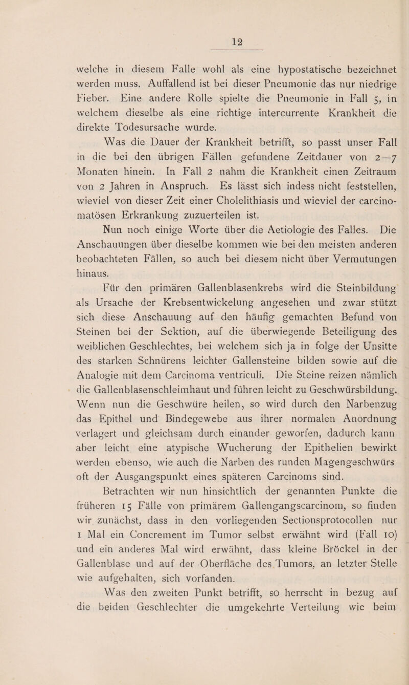 welche in diesem Falle wohl als eine hypostatische bezeichnet werden muss. Auffallend ist bei dieser Pneumonie das nur niedrige Fieber. Eine andere Rolle spielte die Pneumonie in Fall 5, in welchem dieselbe als eine richtige intercurrente Krankheit die direkte Todesursache wurde. Was die Dauer der Krankheit betrifft, so passt unser Fall in die bei den übrigen Fällen gefundene Zeitdauer von 2—7 Monaten hinein. In Fall 2 nahm die Krankheit einen Zeitraum von 2 Jahren in Anspruch. Es lässt sich indess nicht feststellen, wieviel von dieser Zeit einer Cholelithiasis und wieviel der carcino- matösen Erkrankung zuzuerteilen ist. Nun noch einige Worte über die Aetiologie des Falles. Die Anschauungen über dieselbe kommen wie bei den meisten anderen beobachteten Fällen, so auch bei diesem nicht über Vermutungen hinaus. Für den primären Gallenblasenkrebs wird die Steinbildung als Ursache der Krebsentwickelung angesehen und zwar stützt sich diese Anschauung auf den häufig gemachten Befund von Steinen bei der Sektion, auf die überwiegende Beteiligung des weiblichen Geschlechtes, bei welchem sich ja in folge der Unsitte des starken Schnürens leichter Gallensteine bilden sowie auf die Analogie mit dem Carcinoma ventriculi. Die Steine reizen nämlich die Gallenblasenschleimhaut und führen leicht zu Geschwürsbildung. Wenn nun die Geschwüre heilen, so wird durch den Narbenzug das Epithel und Bindegewebe aus ihrer normalen Anordnung verlagert und gleichsam durch einander geworfen, dadurch kann aber leicht eine atypische Wucherung der Epithelien bewirkt werden ebenso, wie auch die Narben des runden Magengeschwürs oft der Ausgangspunkt eines späteren Carcinoms sind. Betrachten wir nun hinsichtlich der genannten Punkte die früheren 15 Fälle von primärem Gallengangscarcinom, so finden wir zunächst, dass in den vorliegenden Sectionsprotocollen nur 1 Mal ein Concrement im Tumor selbst erwähnt wird (Fall 10) und ein anderes Mal wird erwähnt, dass kleine Brockel in der Gallenblase und auf der Oberfläche des Tumors, an letzter Stelle wie aufgehalten, sich vorfanden. Was den zweiten Punkt betrifft, so herrscht in bezug auf die beiden Geschlechter die umgekehrte Verteilung wie beim