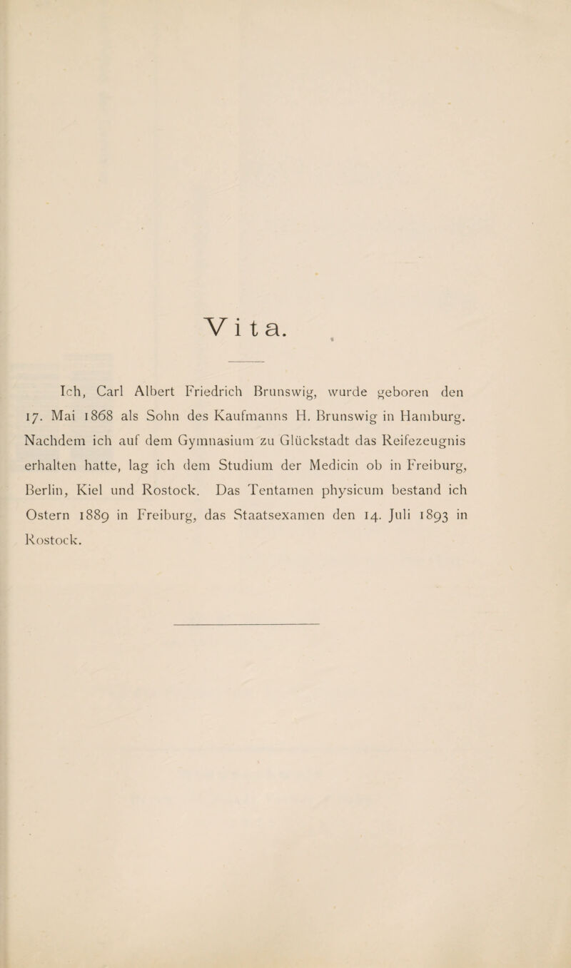 Vita. « Ich, Carl Albert Friedrich Brunswig, wurde geboren den 17. Mai 1868 als Sohn des Kaufmanns H. Brunswig in Hamburg. Nachdem ich auf dem Gymnasium zu Glückstadt das Reifezeugnis erhalten hatte, lag ich dem Studium der Medicin ob in Freiburg, Berlin, Kiel und Rostock. Das Tentamen physicum bestand ich Ostern 1889 in Freiburg, das Staatsexamen den 14. Juli 1893 in Rostock.