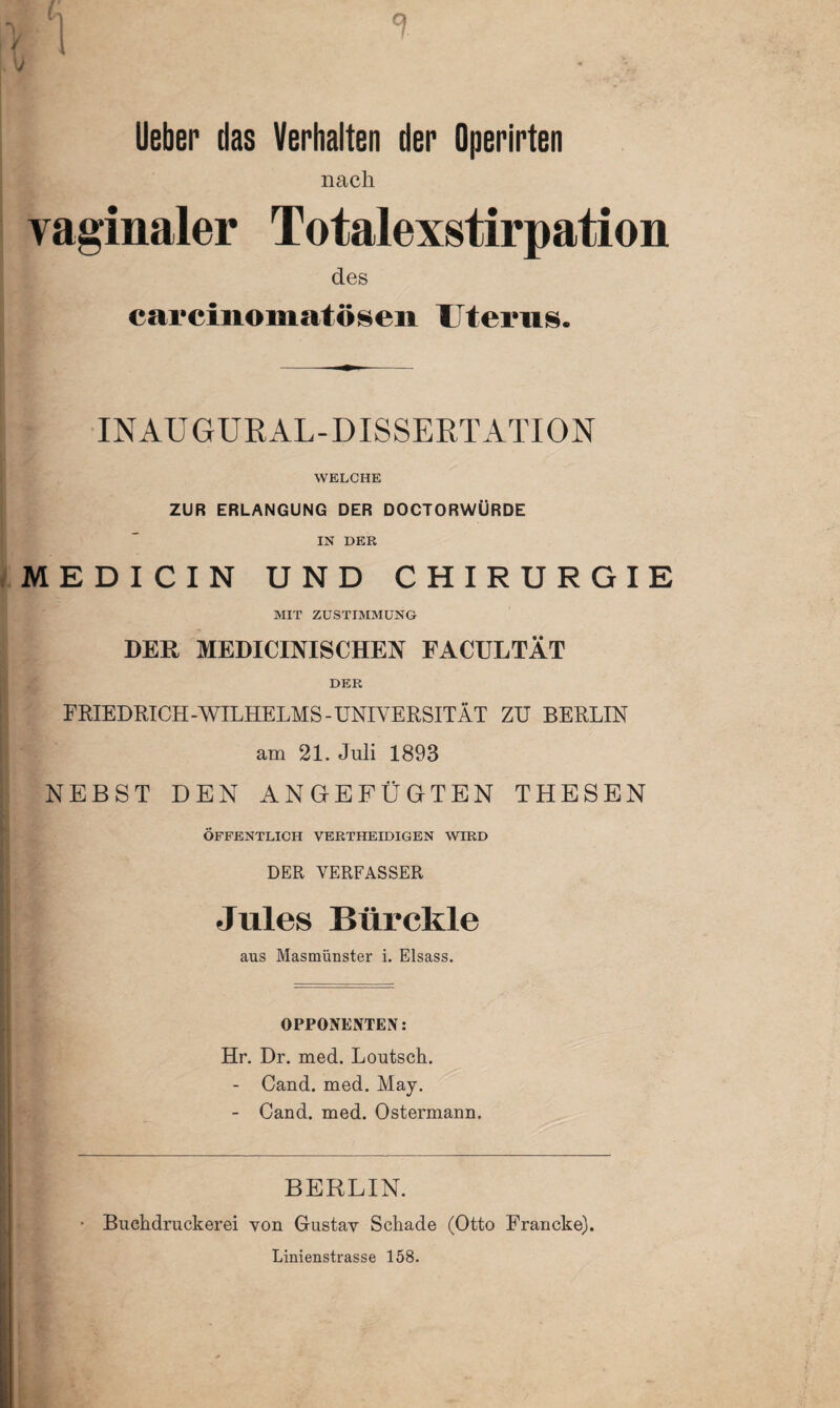 m\ V 1 V * % lieber das Verhalten der Operirten nach vaginaler Totalexstirpation des carcinomatösen Uterus. [ INAUGURAL-DISSERTATION WELCHE ZUR ERLANGUNG DER DOCTORWÜRDE IN DER MEDICIN UND CHIRURGIE MIT ZUSTIMMUNG DER MEDICINISCHEN FACULTÄT DER FRIEDRICH-WILHELMS-UNIVERSITÄT ZU BERLIN am 21. Juli 1893 NEBST DEN ANGEFÜGTEN THESEN ÖFFENTLICH VERTHEIDIGEN WIRD DER VERFASSER Jules Bür ekle aus Masmünster i. Eisass. OPPONENTEN: Hr. Dr. med. Loutsch. - Cand. med. May. - Cand. med. Ostermann. [i BERLIN. • Buchdruckerei von Gustav Schade (Otto Francke). Linienstrasse 158.