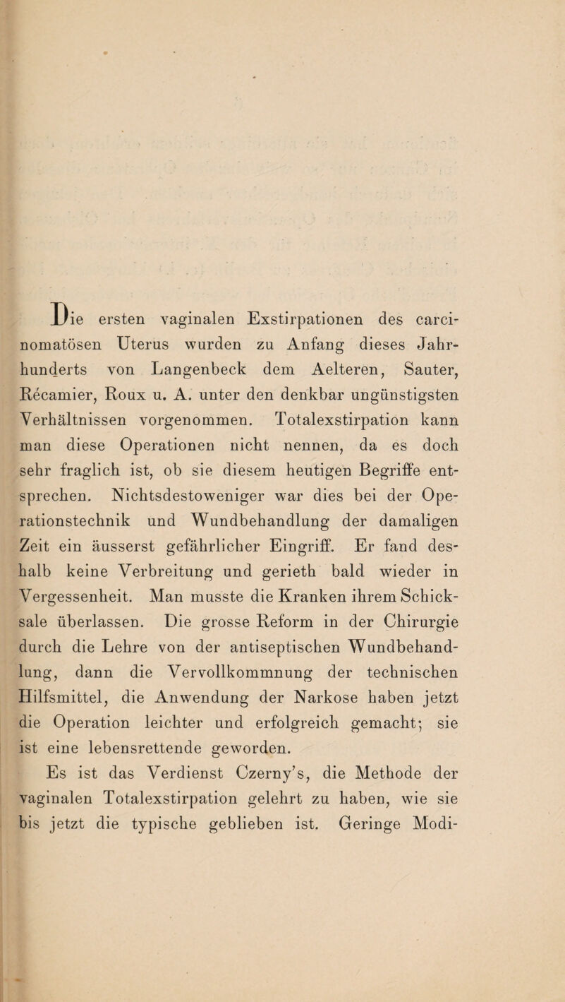 Die ersten vaginalen Exstirpationen des carci- nomatösen Uterus wurden zu Anfang dieses Jahr¬ hunderts von Langenbeck dem Aelteren, Sauter, Recamier, Roux u. A. unter den denkbar ungünstigsten Verhältnissen vorgenommen. Totalexstirpation kann man diese Operationen nicht nennen, da es doch sehr fraglich ist, ob sie diesem heutigen Begriffe ent¬ sprechen. Nichtsdestoweniger war dies bei der Ope¬ rationstechnik und Wundbehandlung der damaligen Zeit ein äusserst gefährlicher Eingriff. Er fand des¬ halb keine Verbreitung und gerieth bald wieder in Vergessenheit. Man musste die Kranken ihrem Schick¬ sale überlassen. Die grosse Reform in der Chirurgie durch die Lehre von der antiseptischen Wundbehand¬ lung, dann die Vervollkommnung der technischen Hilfsmittel, die Anwendung der Narkose haben jetzt die Operation leichter und erfolgreich gemacht; sie ist eine lebensrettende geworden. Es ist das Verdienst Czerny’s, die Methode der vaginalen Totalexstirpation gelehrt zu haben, wie sie bis jetzt die typische geblieben ist. Geringe Modi-