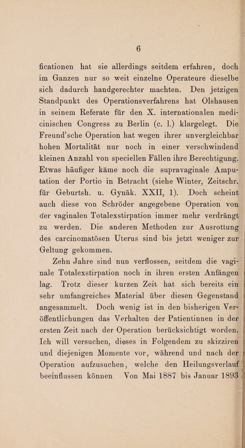 ficationen hat sie allerdings seitdem erfahren, doch im Ganzen nur so weit einzelne Operateure dieselbe sich dadurch handgerechter machten. Den jetzigen Standpunkt des Operationsverfahrens hat Olshausen in seinem Referate für den X. internationalen medi- cinischen Congress zu Berlin (c. 1.) klargelegt. Die Freund’sche Operation hat wegen ihrer unvergleichbar hohen Mortalität nur noch in einer verschwindend kleinen Anzahl von speciellen Fällen ihre Berechtigung. Etwas häufiger käme noch die supravaginale Ampu¬ tation der Portio in Betracht (siehe Winter, Zeitschr. für Geburtsh. u. Gynäk. XXII, 1). Doch scheint auch diese von Schröder angegebene Operation von der vaginalen Totalexstirpation immer mehr verdrängt zu werden. Die anderen Methoden zur Ausrottung des carcinomatösen Uterus sind bis jetzt weniger zur Geltung gekommen. Zehn Jahre sind nun verflossen, seitdem die vagi¬ nale Totalexstirpation noch in ihren ersten Anfängen lag. Trotz dieser kurzen Zeit hat sich bereits ein sehr umfangreiches Material über diesen Gegenstand i angesammelt. Doch wenig ist in den bisherigen Ver¬ öffentlichungen das Verhalten der Patientinnen in der ersten Zeit nach der Operation berücksichtigt worden. Ich will versuchen, dieses in Folgendem zu skizziren und diejenigen Momente vor, während und nach der Operation aufzusuchen, welche den Heilungsverlauf beeinflussen können Von Mai 1887 bis Januar 1893 |