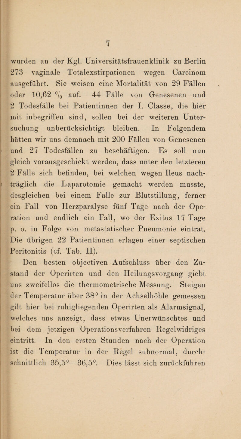 wurden an der Kgl. Universitätsfrauenklinik zu Berlin 273 vaginale Totalexstirpationen wegen Carcinom ausgeführt. Sie weisen eine Mortalität von 29 Fällen oder 10,62 °/0 auf. 44 Fälle von Genesenen und 2 Todesfälle bei Patientinnen der I. Classe, die hier mit inbegriffen sind, sollen bei der weiteren Unter¬ suchung unberücksichtigt bleiben. In Folgendem hätten wir uns demnach mit 200 Fällen von Genesenen und 27 Todesfällen zu beschäftigen. Es soll nun gleich vorausgeschickt werden, dass unter den letzteren 2 Fälle sich befinden, bei welchen wegen Ileus nach- t träglich die Laparotomie gemacht werden musste, desgleichen bei einem Falle zur Blutstillung, ferner ein Fall von Herzparalyse fünf Tage nach der Ope¬ ration und endlich ein Fall, wo der Exitus 17 Tage p. o. in Folge von metastatischer Pneumonie eintrat. Die übrigen 22 Patientinnen erlagen einer septischen Peritonitis (cf. Tab. II). Den besten objectiven Aufschluss über den Zu¬ stand der Operirten und den Heilungsvorgang giebt uds zweifellos die thermometrische Messung. Steigen der Temperatur über 38° in der Achselhöhle gemessen gilt hier bei ruhigliegenden Operirten als Alarmsignal, welches uns anzeigt, dass etwas Unerwünschtes und bei dem jetzigen Operationsverfahren Iiegelwidriges eintritt. In den ersten Stunden nach der Operation ist die Temperatur in der Hegel subnormal, durch¬ schnittlich 35,5°—36,5°. Dies lässt sich zurückführen