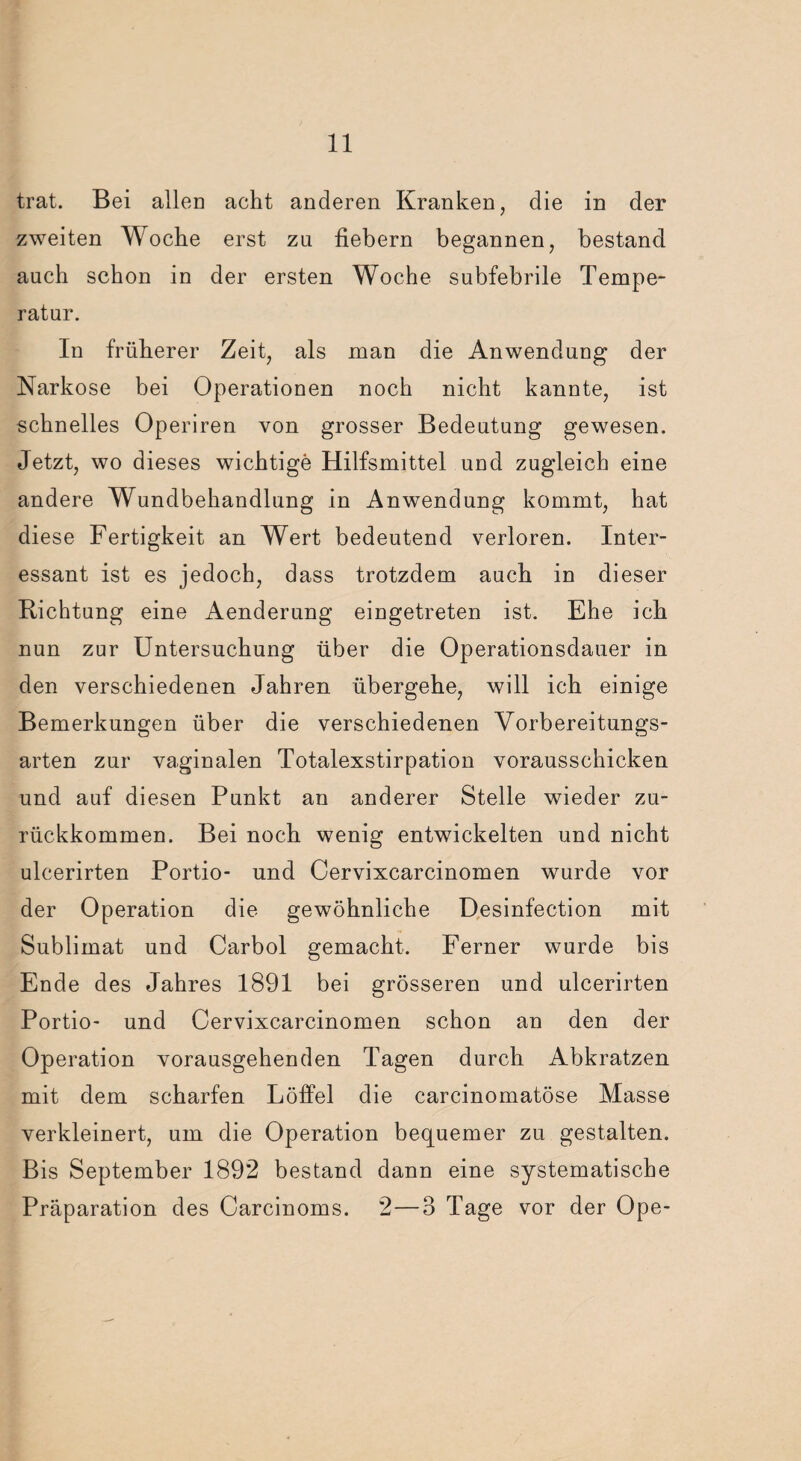 trat. Bei allen acht anderen Kranken, die in der zweiten Woche erst zu fiebern begannen, bestand auch schon in der ersten Woche subfebrile Tempe¬ ratur. In früherer Zeit, als man die Anwendung der Narkose bei Operationen noch nicht kannte, ist schnelles Operiren von grosser Bedeutung gewesen. Jetzt, wo dieses wichtige Hilfsmittel und zugleich eine andere Wundbehandlung in Anwendung kommt, hat diese Fertigkeit an Wert bedeutend verloren. Inter¬ essant ist es jedoch, dass trotzdem auch in dieser Richtung eine Aenderung eingetreten ist. Ehe ich nun zur Untersuchung über die Operationsdauer in den verschiedenen Jahren übergehe, will ich einige Bemerkungen über die verschiedenen Vorbereitungs¬ arten zur vaginalen Totalexstirpation vorausschicken und auf diesen Punkt an anderer Stelle wieder zu¬ rückkommen. Bei noch wenig entwickelten und nicht ulcerirten Portio- und Cervixcarcinomen wurde vor der Operation die gewöhnliche Desinfection mit Sublimat und Carbol gemacht. Ferner wurde bis Ende des Jahres 1891 bei grösseren und ulcerirten Portio- und Cervixcarcinomen schon an den der Operation vorausgehenden Tagen durch Abkratzen mit dem scharfen Löffel die carcinomatöse Masse verkleinert, um die Operation bequemer zu gestalten. Bis September 1892 bestand dann eine systematische Präparation des Carcinoms. 2—3 Tage vor der Ope-