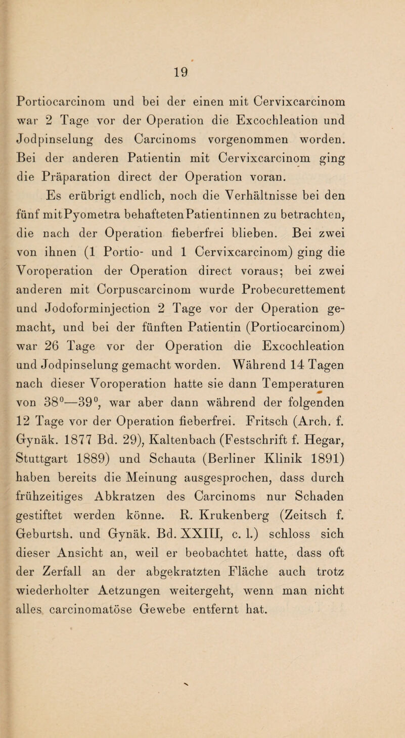 Portiocarcinom und bei der einen mit Cervixcarcinom war 2 Tage vor der Operation die Excochleation und Jodpinselung des Carcinoms vorgenommen worden. Bei der anderen Patientin mit Cervixcarcinom ging die Präparation direct der Operation voran. Es erübrigt endlich, noch die Verhältnisse bei den fünf mitPyometra behaftetenPatientinnen zu betrachten, die nach der Operation fieberfrei blieben. Bei zwei von ihnen (1 Portio- und 1 Cervixcarcinom) ging die Voroperation der Operation direct voraus; bei zwei anderen mit Corpuscarcinom wurde Probecurettement und Jodoforminjection 2 Tage vor der Operation ge¬ macht, und bei der fünften Patientin (Portiocarcinom) war 26 Tage vor der Operation die Excochleation und Jodpinselung gemacht worden. Während 14 Tagen nach dieser Voroperation hatte sie dann Temperaturen von 38°—39°, war aber dann während der folgenden 12 Tage vor der Operation fieberfrei. Fritsch (Arch. f. Gynäk. 1877 Bd. 29), Kaltenbach (Festschrift f. Hegar, Stuttgart 1889) und Schauta (Berliner Klinik 1891) haben bereits die Meinung ausgesprochen, dass durch, frühzeitiges Abkratzen des Carcinoms nur Schaden gestiftet werden könne. R. Krukenberg (Zeitsch f. Geburtsh. und Gynäk. Bd. XXIII, c. 1.) schloss sich dieser Ansicht an, weil er beobachtet hatte, dass oft der Zerfall an der abgekratzten Fläche auch trotz wiederholter Aetzungen weitergeht, wenn man nicht alles carcinomatöse Gewebe entfernt hat. v