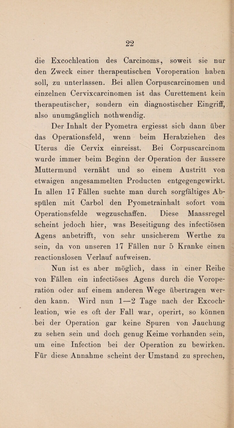 die Excochleation des Carcinoms, soweit sie nur den Zweck einer therapeutischen Voroperation haben soll, zu unterlassen. Bei allen Corpuscarcinomen und einzelnen Cervixcarcinomen ist das Curettement kein therapeutischer, sondern ein diagnostischer Eingriff, also unumgänglich nothwendig. Der Inhalt der Pyometra ergiesst sich dann über das Operationsfeld, wenn beim Herabziehen des Uterus die Cervix einreisst. Bei Corpuscarcinom wurde immer beim Beginn der Operation der äussere Muttermund vernäht und so einem Austritt von etwaigen angesammelten Producten entgegengewirkt. In allen 17 Fällen suchte man durch sorgfältiges Ab¬ spülen mit Carbol den Pyometrainhalt sofort vom Operationsfelde wegzuschaffen. Diese Maassregel scheint jedoch hier, was Beseitigung des infectiösen Agens anbetrifft, von sehr unsicherem Werthe zu sein, da von unseren 17 Fällen nur 5 Kranke einen reactionslosen Verlauf aufweisen. Nun ist es aber möglich, dass in einer Reihe von Fällen ein infectiöses Agens durch die Vorope¬ ration oder auf einem anderen Wege übertragen wer¬ den kann. Wird nun 1 — 2 Tage nach der Excoch¬ leation, wie es oft der Fall war, operirt, so können bei der Operation gar keine Spuren von Jauchung zu sehen sein und doch genug Keime vorhanden sein, um eine Infection bei der Operation zu bewirken. Für diese Annahme scheint der Umstand zu sprechen,