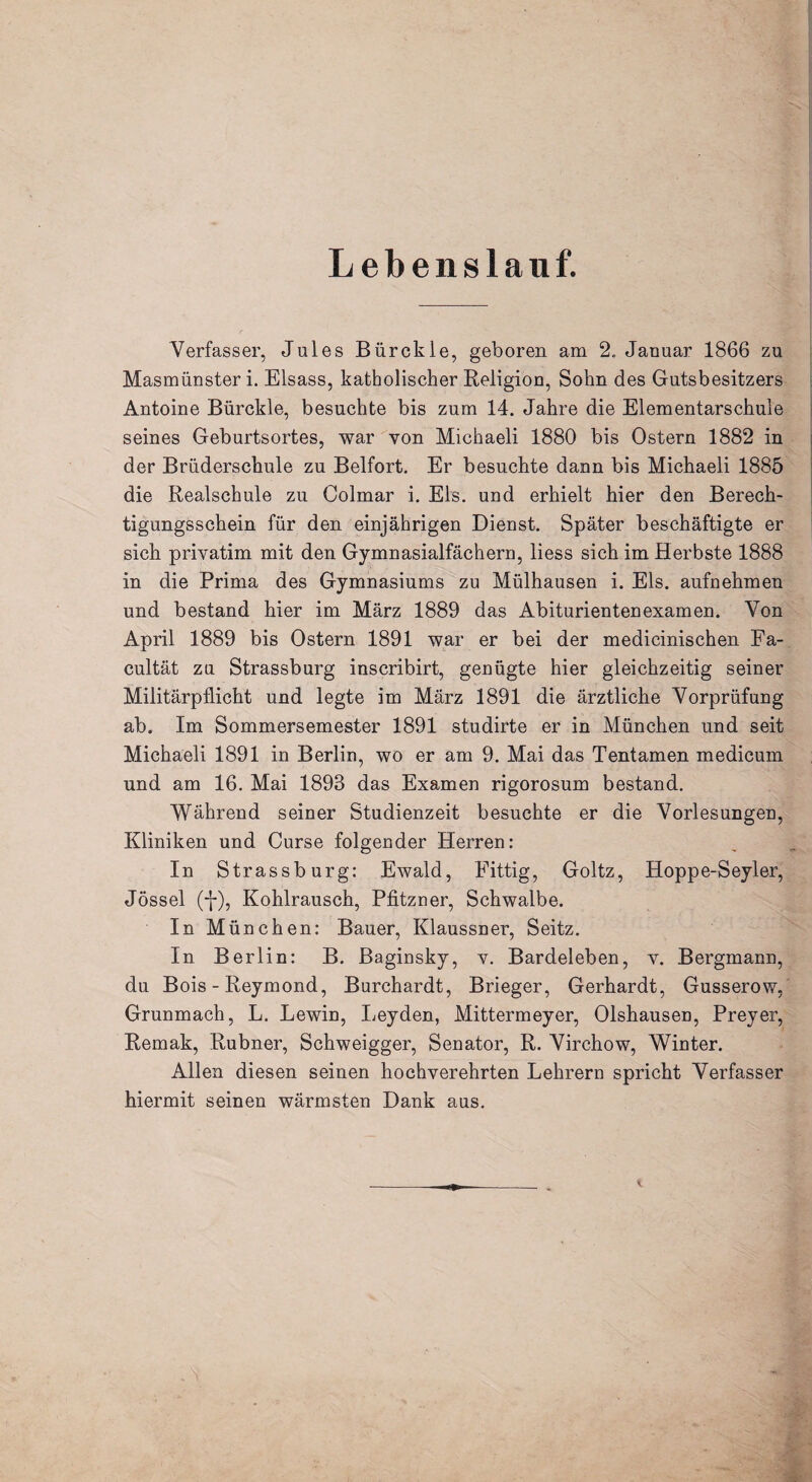 Lebenslauf. Verfasser, Jules Bürckle, geboren am 2„ Januar 1866 zu Masmünsteri. Eisass, katholischer Religion, Sohn des Gutsbesitzers Antoine Bürckle, besuchte bis zum 14. Jahre die Elementarschule seines Geburtsortes, war von Michaeli 1880 bis Ostern 1882 in der Brüderschule zu Beifort. Er besuchte dann bis Michaeli 1885 die Realschule zu Colmar i. Eis. und erhielt hier den Berech¬ tigungsschein für den einjährigen Dienst. Später beschäftigte er sich privatim mit den Gymnasialfächern, liess sich im Herbste 1888 in die Prima des Gymnasiums zu Mülhausen i. Eis. aufnehmen und bestand hier im März 1889 das Abiturientenexamen. Von April 1889 bis Ostern 1891 war er bei der medicinischen Fa- cultät zu Strassburg inscribirt, genügte hier gleichzeitig seiner Militärpflicht und legte im März 1891 die ärztliche Vorprüfung ab. Im Sommersemester 1891 studirte er in München und seit Michaeli 1891 in Berlin, wo er am 9. Mai das Tentamen medicum und am 16. Mai 1893 das Examen rigorosum bestand. Während seiner Studienzeit besuchte er die Vorlesungen, Kliniken und Curse folgender Herren: In Strassburg: Ewald, Fittig, Goltz, Hoppe-Seyler, Jössel (j-), Kohlrausch, Pfitzner, Schwalbe. In München: Bauer, Klaussner, Seitz. In Berlin: B. Baginsky, v. Bardeleben, v. Bergmann, du Bois - Reymond, Burchardt, Brieger, Gerhardt, Gusserow, Grunmach, L. Lewin, Leyden, Mittermeyer, Olshausen, Preyer, Remak, Rubner, Schweigger, Senator, R. Virchow, Winter. Allen diesen seinen hochverehrten Lehrern spricht Verfasser hiermit seinen wärmsten Dank aus.