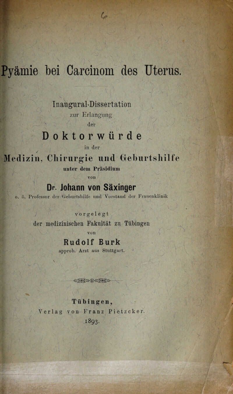 Pyämie bei Carcinom des Uterus -/ •w ) Inangural-Dissertation zur Erlangung \ der Doktorwürde pVA ; ' Y;AA /”{ ^ ' ; i in der . 1 / ' r - ■ . . . ' > x >r-, - )- Medizin, Chirurgie und Geburtshilfe unter dem Präsidium \s', von x * I ' >  \ , ■ , Dr. Johann von Säxinger o. ö. Professor der Geburtshilfe und Vorstand der Frauenklinik . vrh4, $ vorgelegt der medizinischen Fakultät zu Tübingen ; von Rudolf Burk approb. Arzt aus Stuttgart. f ,0 * { r f\ k -r-, »’VOFSPS'V'- l, k ■ A: Tübingen, Yerlag von Franz Pietzcker. 1893. / ! '