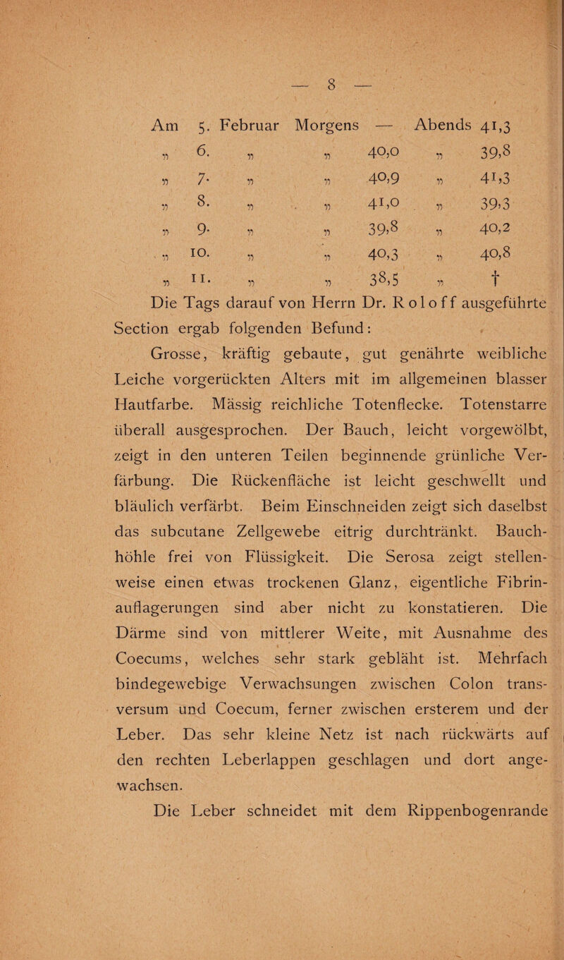 Am 5- Februar Morgens — Abends 4L3 77 6. 77 40,0 77 MO OO n 7- 77 77 40,9 77 41 >3 *1 8. 77 77 4L° 77 39» 3 77 9* 77 77 39>8 77 40,2 ' 77 IO. 77 77 40,3 77 40,8 75 ii. 77 77 38,5 77 t Die Tags darauf von Herrn Dr. Roloff ausgeführte Section ergab folgenden Befund: Grosse, kräftig gebaute, gut genährte weibliche Leiche vorgerückten Alters mit im allgemeinen blasser Hautfarbe. Mässig reichliche Totenflecke. Totenstarre überall ausgesprochen. Der Bauch, leicht vorgewölbt, zeigt in den unteren Teilen beginnende grünliche Ver¬ färbung. Die Rückenfläche ist leicht geschwellt und bläulich verfärbt. Beim Einschneiden zeigt sich daselbst das subcutane Zellgewebe eitrig durchtränkt. Bauch¬ höhle frei von Flüssigkeit. Die Serosa zeigt stellen¬ weise einen etwas trockenen Glanz, eigentliche Fibrin¬ auflagerungen sind aber nicht zu konstatieren. Die Därme sind von mittlerer Weite, mit Ausnahme des Coecums, welches sehr stark gebläht ist. Mehrfach bindegewebige Verwachsungen zwischen Colon trans- versum und Coecum, ferner zwischen ersterem und der Leber. Das sehr kleine Netz ist nach rückwärts auf , den rechten Leberlappen geschlagen und dort ange¬ wachsen. Die Leber schneidet mit dem Rippenbogenrande