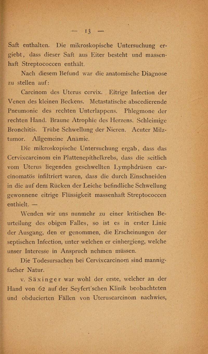 Saft enthalten. Die mikroskopische Untersuchung er- giebt, dass dieser Saft aus Eiter besteht und massen¬ haft Streptococcen enthält. Nach diesem Befund war die anatomische Diagnose zu stellen auf: Carcinom des Uterus cervix. Eitrige Infection der Venen des kleinen Beckens. Metastatische abscedierende Pneumonie des rechten Unterlappens. Phlegmone der rechten Hand. Braune Atrophie des Herzens. Schleimige Bronchitis. Trübe Schwellung der Nieren. Acuter Milz¬ tumor. Allgemeine Anämie, Die mikroskopische Untersuchung ergab, dass das Cervixcarcinom ein Plattenepithelkrebs, dass die seitlich vom Uterus liegenden geschwellten Lymphdrüsen car- cinomatös infiltriert waren, dass die durch Einschneiden in die auf dem Rücken der Leiche befindliche Schwellung gewonnene eitrige Flüssigkeit massenhaft Streptococcen enthielt. — Wenden wir uns nunmehr zu einer kritischen Be¬ urteilung des obigen Falles, so ist es in erster Linie der Ausgang, den er genommen, die Pirscheinungen der septischen Infection, unter welchen er einhergieng, welche unser Interesse in Anspruch nehmen müssen. Die Todesursachen bei Cervixcarcinom sind mannig¬ facher Natur. v. Säxinger war wohl der erste, welcher an der Hand von 62 auf der Seyfert’schen Klinik beobachteten und obducierten Fällen von Uteruscarcinom nachwies,