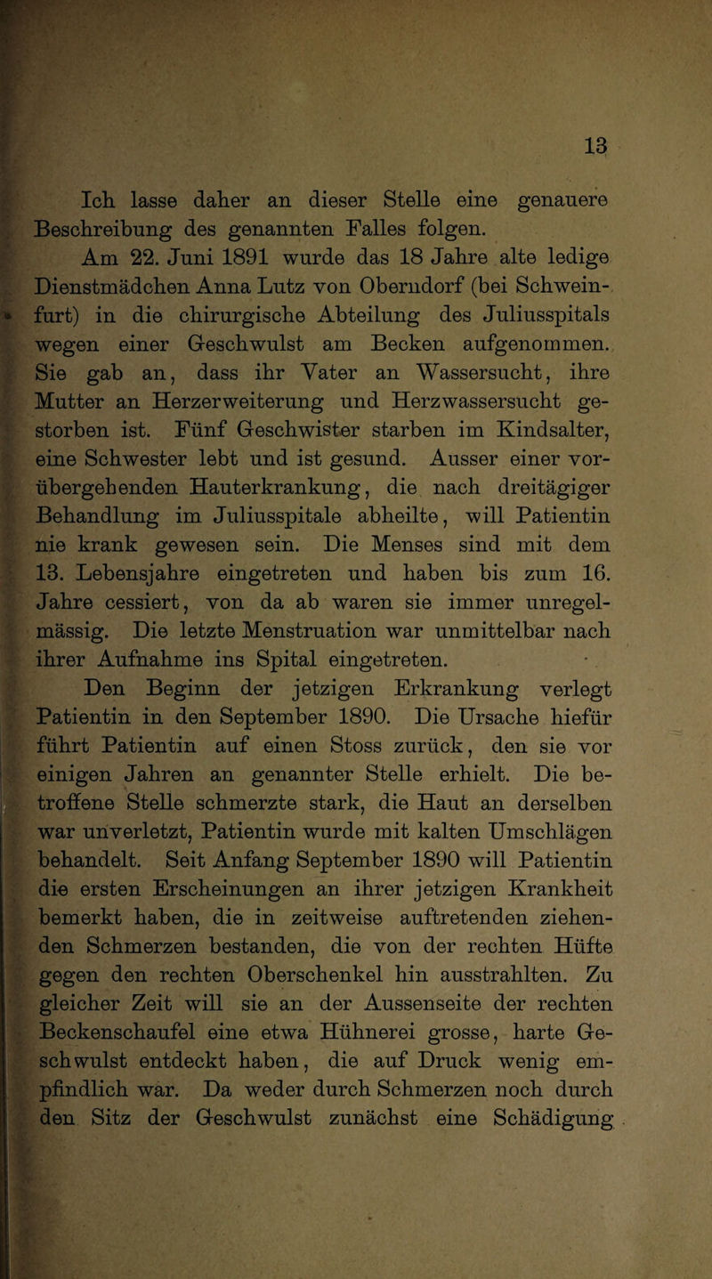 Ich. lasse daher an dieser Stelle eine genauere Beschreibung des genannten Falles folgen. Am 22. Juni 1891 wurde das 18 Jahre alte ledige Dienstmädchen Anna Lutz von Oberndorf (bei Schwein- furt) in die chirurgische Abteilung des Juliusspitals wegen einer Geschwulst am Becken aufgenommen. Sie gab an, dass ihr Vater an Wassersucht, ihre Mutter an Herzerweiterung und Herzwassersucht ge¬ storben ist. Fünf Geschwister starben im Kindsalter, eine Schwester lebt und ist gesund. Ausser einer vor¬ übergehenden Hauterkrankung, die nach dreitägiger Behandlung im Juliusspitale abheilte, will Patientin nie krank gewesen sein. Die Menses sind mit dem 18. Lebensjahre eingetreten und haben bis zum 16. Jahre cessiert, von da ab waren sie immer unregel¬ mässig. Die letzte Menstruation war unmittelbar nach ihrer Aufnahme ins Spital eingetreten. Den Beginn der jetzigen Erkrankung verlegt Patientin in den September 1890. Die Ursache hiefür führt Patientin auf einen Stoss zurück, den sie vor einigen Jahren an genannter Stelle erhielt. Die be¬ troffene Stelle schmerzte stark, die Haut an derselben war unverletzt, Patientin wurde mit kalten Umschlägen behandelt. Seit Anfang September 1890 will Patientin die ersten Erscheinungen an ihrer jetzigen Krankheit bemerkt haben, die in zeitweise auftretenden ziehen¬ den Schmerzen bestanden, die von der rechten Hüfte gegen den rechten Oberschenkel hin ausstrahlten. Zu gleicher Zeit will sie an der Aussenseite der rechten Beckenschaufel eine etwa Hühnerei grosse, harte Ge¬ schwulst entdeckt haben, die auf Druck wenig em¬ pfindlich war. Da weder durch Schmerzen noch durch den Sitz der Geschwulst zunächst eine Schädigung