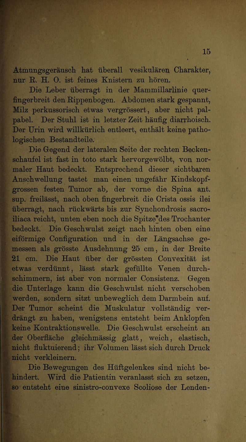 Atmungsgeräusch hat überall vesikulären Charakter, nur R. H. 0. ist feines Knistern zu hören. Die Leber überragt in der Mammillarlinie quer- fingerbreit den Rippenbogen. Abdomen stark gespannt, Milz perkussorisch etwas vergrössert, aber nicht pal- pabel. Der Stuhl ist in letzter Zeit häufig diarrhoisch. Der Urin wird willkürlich entleert, enthält keine patho¬ logischen Bestandteile. Die Gegend der lateralen Seite der rechten Becken¬ schaufel ist fast in toto stark hervorgewölbt, von nor¬ maler Haut bedeckt. Entsprechend dieser sichtbaren Anschwellung tastet man einen ungefähr Kindskopf¬ grossen festen Tumor ab, der vorne die Spina ant. sup. freilässt, nach oben fingerbreit die Crista ossis ilei überragt, nach rückwärts bis zur Synchondrosis sacro- iliaca reicht, unten eben noch die Spitzendes Trochanter bedeckt. Die Geschwulst zeigt nach hinten oben eine eiförmige Configuration und in der Längsachse ge¬ messen als grösste Ausdehnung 25 cm, in der Breite 21 cm. Die Haut über der grössten Convexität ist etwas verdünnt, lässt stark gefüllte Venen durch¬ schimmern, ist aber von normaler Consistenz. Gegen die Unterlage kann die Geschwulst nicht verschoben werden, sondern sitzt unbeweglich dem Darmbein auf. Der Tumor scheint die Muskulatur vollständig ver¬ drängt zu haben, wenigstens entsteht beim Anklopfen keine Kontraktions welle. Die Geschwulst erscheint an der Oberfläche gleichmässig glatt, weich, elastisch, nicht fluktuierend; ihr Volumen lässt sich durch Druck nicht verkleinern. Die Bewegungen des Hüftgelenkes sind nicht be¬ hindert. Wird die Patientin veranlasst sich zu setzen, . so entsteht eine sinistro-convexe Scoliose der Lenden-