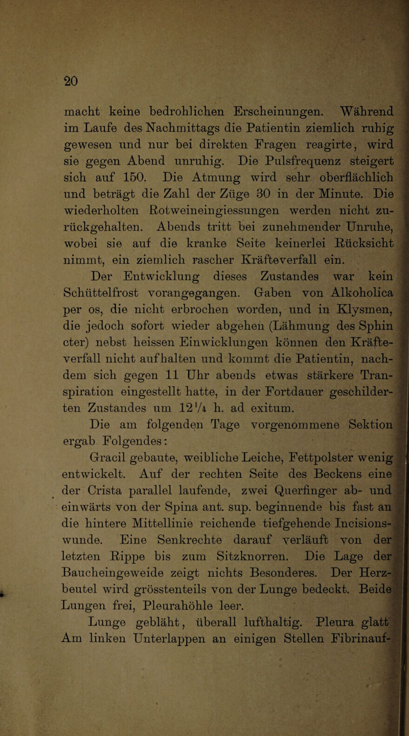 macht keine bedrohlichen Erscheinungen. Während im Laufe des Nachmittags die Patientin ziemlich ruhig gewesen und nur bei direkten Fragen reagirte, wird sie gegen Abend unruhig. Die Pulsfrequenz steigert sich auf 150. Die Atmung wird sehr oberflächlich und beträgt die Zahl der Züge 30 in der Minute. Die wiederholten Rotweineingiessungen werden nicht zu¬ rückgehalten. Abends tritt bei zunehmender Unruhe, wobei sie auf die kranke Seite keinerlei Rücksicht nimmt, ein ziemlich rascher Kräfteverfall ein. Der Entwicklung dieses Zustandes war kein Schüttelfrost vorangegangen. Gaben von Alkoholica per os, die nicht erbrochen worden, und in Klysmen, die jedoch sofort wieder abgehen (Lähmung des Sphin cter) nebst heissen Ein Wicklungen können den Kräfte¬ verfall nicht auf halten und kommt die Patientin, nach¬ dem sich gegen 11 Uhr abends etwas stärkere Tran¬ spiration eingestellt hatte, in der Fortdauer geschilder- ten Zustandes um 12’A h. ad exitum. Die am folgenden Tage vorgenommene Sektion ergab Folgendes: Gracil gebaute, weibliche Leiche, Fettpolster wenig entwickelt. Auf der rechten Seite des Beckens eine der Crista parallel laufende, zwei Querfinger ab- und einwärts von der Spina ant. sup. beginnende bis fast an die hintere Mittellinie reichende tiefgehende Incisions- wunde. Eine Senkrechte darauf verläuft von der letzten Rippe bis zum Sitzknorren. Die Lage der Baucheingeweide zeigt nichts Besonderes. Der Herz¬ beutel wird grösstenteils von der Lunge bedeckt. Beide Lungen frei, Pleurahöhle leer. Lunge gebläht, überall lufthaltig. Pleura glatt Am linken Unterlappen an einigen Stellen Fibrinauf-