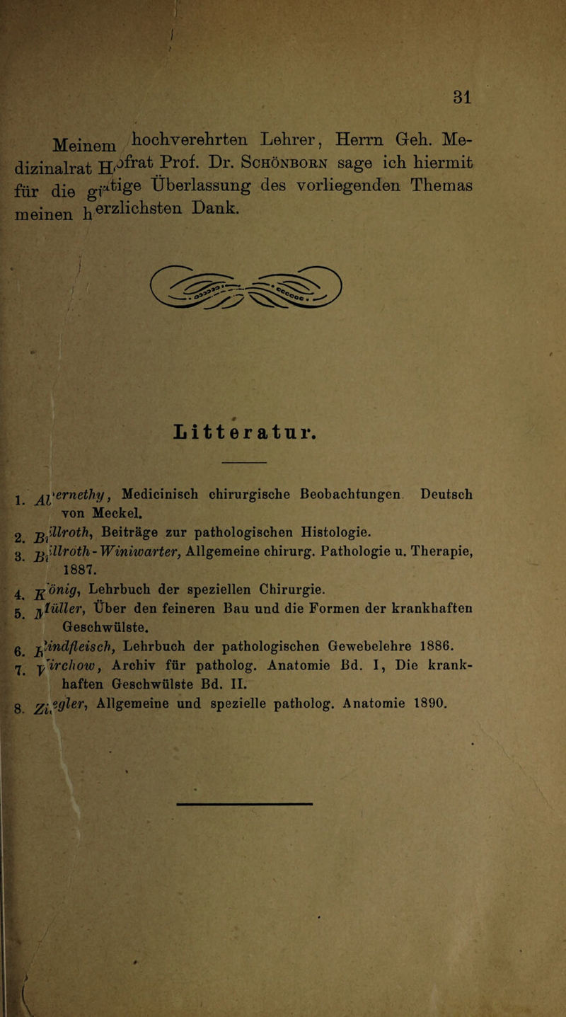 iX >: - - ' Bl I Meinem hochverehrten Lehrer, Herrn Geh. Me¬ dizinalrat H/bfrat Pr°h Lr. Schönborn sage ich hiermit für die gf^ige Überlassung des vorliegenden Themas meinen herzhchston Lank. 1 Al'erneMy > Medicinisch chirurgische Beobachtungen Deutsch von Meckel. 3 j^fdlroth- Winiwarter, Allgemeine Chirurg. Pathologie u. Therapie, 1887. 4 j^önig, Lehrbuch der speziellen Chirurgie. 5 ßlüller, Über den feineren Bau und die Formen der krankhaften Geschwülste. g -Rindfleisch, Lehrbuch der pathologischen Gewebelehre 1886. rj Rirchow, Archiv für patholog. Anatomie Bd. I, Die krank¬ haften Geschwülste Bd. II. 8 Zi °yljeri Allgemeine und spezielle patholog. Anatomie 1890. #-