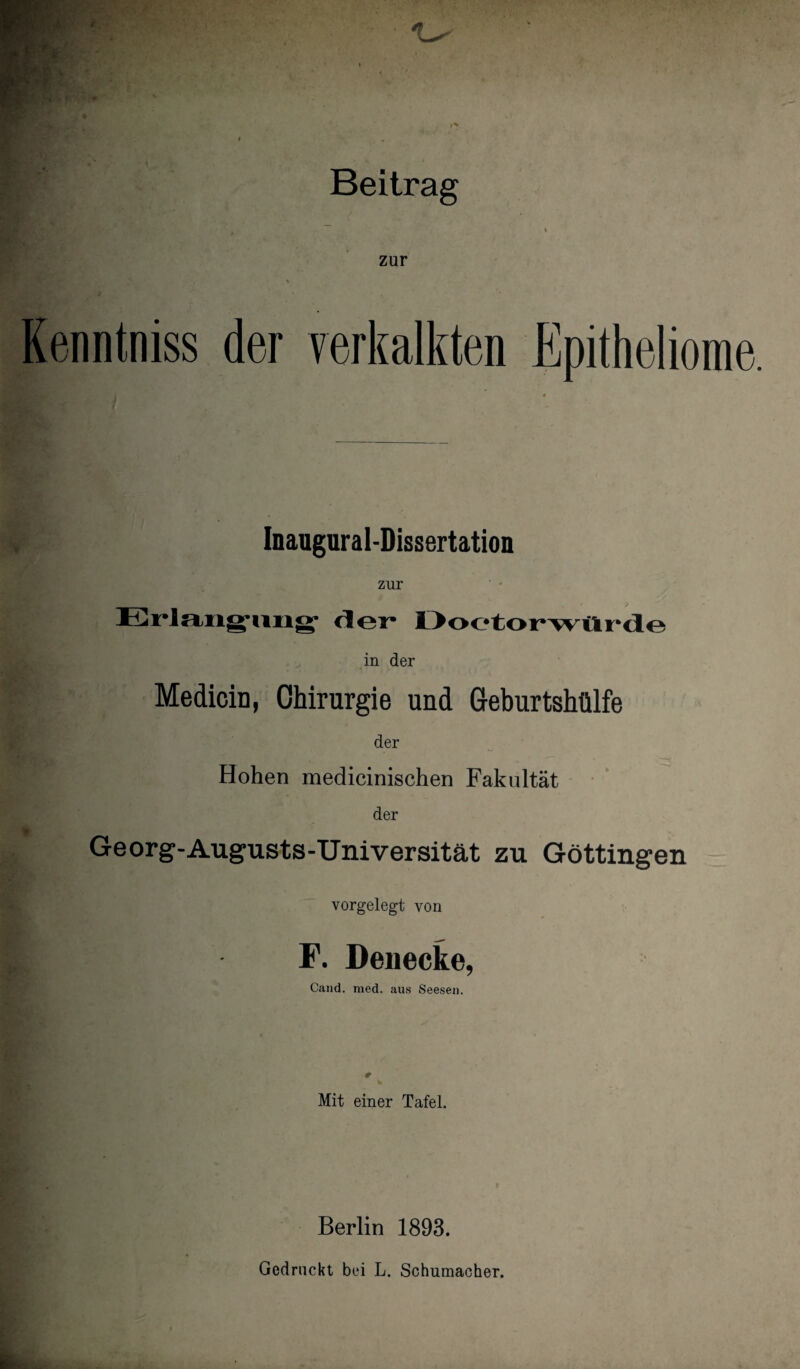 Beitrag zur Kenntniss der verkalkten Epitheliome. Inaugural-Dissertation zur Erlangung1 der* Doetorwürde in der Medicin, Chirurgie und Geburtshülfe der Hohen medicinischen Fakultät der Georg-Augusts-Universität zu Göttingen vorgelegt von F. Denecke, Cand. med. aus Seesen. # Mit einer Tafel. Berlin 1893. Gedruckt bei L. Schumacher.