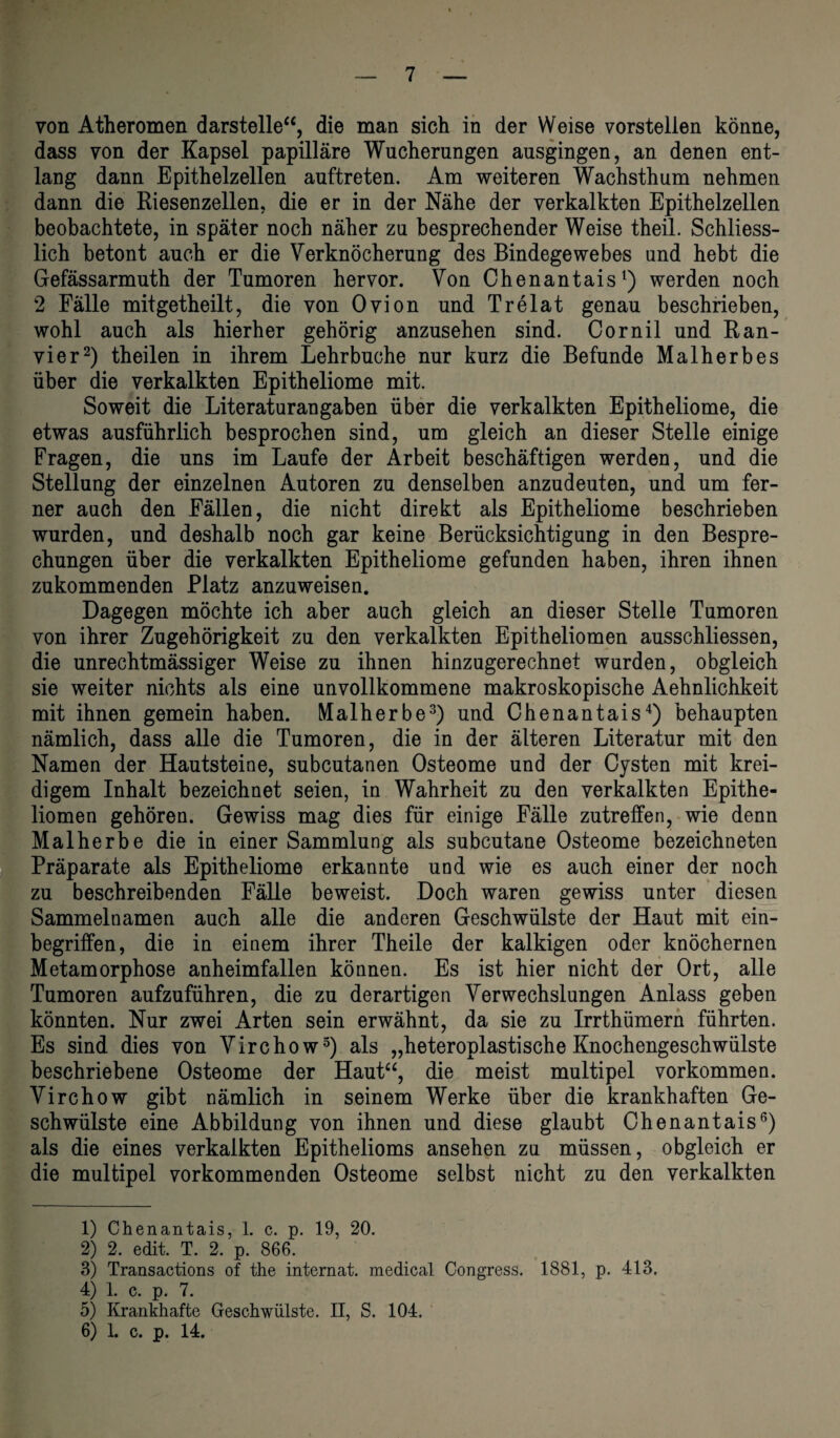 von Atheromen darstelle“, die man sich in der Weise vorstellen könne, dass von der Kapsel papilläre Wucherungen ausgingen, an denen ent¬ lang dann Epithelzellen auftreten. Am weiteren Wachsthum nehmen dann die Riesenzellen, die er in der Nähe der verkalkten Epithelzellen beobachtete, in später noch näher zu besprechender Weise theil. Schliess¬ lich betont auch er die Verknöcherung des Bindegewebes und hebt die Gefässarmuth der Tumoren hervor. Von Chenantais1) werden noch 2 Fälle mitgetheilt, die von Ovion und Trelat genau beschrieben, wohl auch als hierher gehörig anzusehen sind. Cornil und Ran¬ vier2) theilen in ihrem Lehr buche nur kurz die Befunde Malherbes über die verkalkten Epitheliome mit. Soweit die Literaturangaben über die verkalkten Epitheliome, die etwas ausführlich besprochen sind, um gleich an dieser Stelle einige Fragen, die uns im Laufe der Arbeit beschäftigen werden, und die Stellung der einzelnen Autoren zu denselben anzudeuten, und um fer¬ ner auch den Fällen, die nicht direkt als Epitheliome beschrieben wurden, und deshalb noch gar keine Berücksichtigung in den Bespre¬ chungen über die verkalkten Epitheliome gefunden haben, ihren ihnen zukommenden Platz anzuweisen. Dagegen möchte ich aber auch gleich an dieser Stelle Tumoren von ihrer Zugehörigkeit zu den verkalkten Epitheliomen ausschliessen, die unrechtmässiger Weise zu ihnen hinzugerechnet wurden, obgleich sie weiter nichts als eine unvollkommene makroskopische Aehnlichkeit mit ihnen gemein haben. Malherbe3) und Chenantais4) behaupten nämlich, dass alle die Tumoren, die in der älteren Literatur mit den Namen der Hautsteine, subcutanen Osteome und der Cysten mit krei¬ digem Inhalt bezeichnet seien, in Wahrheit zu den verkalkten Epithe¬ liomen gehören. Gewiss mag dies für einige Fälle zutreffen, wie denn Malherbe die in einer Sammlung als subcutane Osteome bezeichneten Präparate als Epitheliome erkannte und wie es auch einer der noch zu beschreibenden Fälle beweist. Doch waren gewiss unter diesen Sammelnamen auch alle die anderen Geschwülste der Haut mit ein¬ begriffen, die in einem ihrer Theile der kalkigen oder knöchernen Metamorphose anheimfallen können. Es ist hier nicht der Ort, alle Tumoren aufzuführen, die zu derartigen Verwechslungen Anlass geben könnten. Nur zwei Arten sein erwähnt, da sie zu Irrthümern führten. Es sind dies von Virchow5) als „heteroplastische Knochengeschwülste beschriebene Osteome der Haut“, die meist multipel Vorkommen. Virchow gibt nämlich in seinem Werke über die krankhaften Ge¬ schwülste eine Abbildung von ihnen und diese glaubt Chenantais6) als die eines verkalkten Epithelioms ansehen zu müssen, obgleich er die multipel vorkommenden Osteome selbst nicht zu den verkalkten 1) Chenantais, 1. c. p. 19, 20. 2) 2. edit. T. 2. p. 866. 3) Transactions of the internat. medical Congress. 1881, p. 413. 4) 1. c. p. 7. 5) Krankhafte Geschwülste. II, S. 104. 6) 1. c. p. 14.