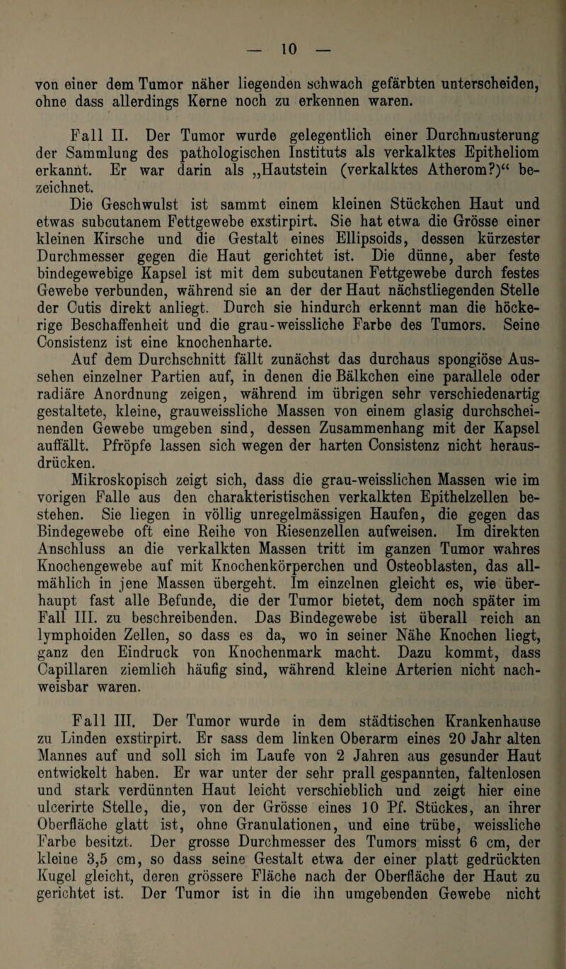 von einer dem Tumor näher liegenden schwach gefärbten unterscheiden, ohne dass allerdings Kerne noch zu erkennen waren. t Fall II. Der Tumor wurde gelegentlich einer Durchmusterung der Sammlung des pathologischen Instituts als verkalktes Epitheliom erkannt. Er war darin als „Hautstein (verkalktes Atherom?)“ be¬ zeichnet. Die Geschwulst ist sammt einem kleinen Stückchen Haut und etwas subcutanem Fettgewebe exstirpirt. Sie hat etwa die Grösse einer kleinen Kirsche und die Gestalt eines Ellipsoids, dessen kürzester Durchmesser gegen die Haut gerichtet ist. Die dünne, aber feste bindegewebige Kapsel ist mit dem subcutanen Fettgewebe durch festes Gewebe verbunden, während sie an der der Haut nächstliegenden Stelle der Cutis direkt anliegt. Durch sie hindurch erkennt man die höcke¬ rige Beschaffenheit und die grau - weissliche Farbe des Tumors. Seine Consistenz ist eine knochenharte. Auf dem Durchschnitt fällt zunächst das durchaus spongiöse Aus¬ sehen einzelner Partien auf, in denen die Bälkchen eine parallele oder radiäre Anordnung zeigen, während im übrigen sehr verschiedenartig gestaltete, kleine, grau weissliche Massen von einem glasig durchschei¬ nenden Gewebe umgeben sind, dessen Zusammenhang mit der Kapsel auffällt. Pfropfe lassen sich wegen der harten Consistenz nicht heraus¬ drücken. Mikroskopisch zeigt sich, dass die grau-weisslichen Massen wie im vorigen Falle aus den charakteristischen verkalkten Epithelzellen be¬ stehen. Sie liegen in völlig unregelmässigen Haufen, die gegen das Bindegewebe oft eine Reihe von Riesenzellen aufweisen. Im direkten Anschluss an die verkalkten Massen tritt im ganzen Tumor wahres Knochengewebe auf mit Knochenkörperchen und Osteoblasten, das all¬ mählich in jene Massen übergeht. Im einzelnen gleicht es, wie über¬ haupt fast alle Befunde, die der Tumor bietet, dem noch später im Fall III. zu beschreibenden. Das Bindegewebe ist überall reich an lymphoiden Zellen, so dass es da, wo in seiner Nähe Knochen liegt, ganz den Eindruck von Knochenmark macht. Dazu kommt, dass Capillaren ziemlich häufig sind, während kleine Arterien nicht nach¬ weisbar waren. Fall III. Der Tumor wurde in dem städtischen Krankenhause zu Linden exstirpirt. Er sass dem linken Oberarm eines 20 Jahr alten Mannes auf und soll sich im Laufe von 2 Jahren aus gesunder Haut entwickelt haben. Er war unter der sehr prall gespannten, faltenlosen und stark verdünnten Haut leicht verschieblich und zeigt hier eine ulcerirte Stelle, die, von der Grösse eines 10 Pf. Stückes, an ihrer Oberfläche glatt ist, ohne Granulationen, und eine trübe, weissliche Farbe besitzt. Der grosse Durchmesser des Tumors misst 6 cm, der kleine 3,5 cm, so dass seine Gestalt etwa der einer platt gedrückten Kugel gleicht, deren grössere Fläche nach der Oberfläche der Haut zu gerichtet ist. Der Tumor ist in die ihn umgebenden Gewebe nicht