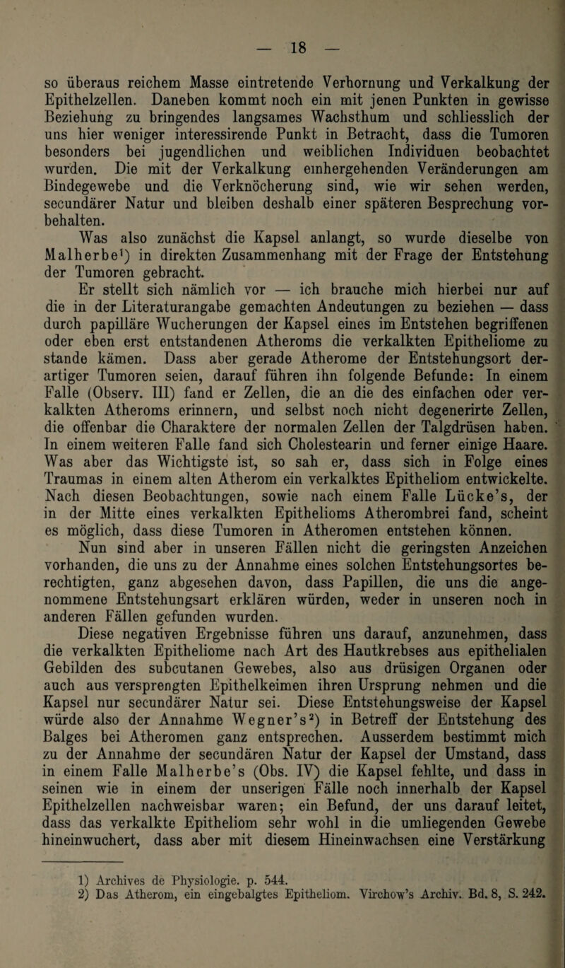 so überaus reichem Masse eintretende Verhornung und Verkalkung der Epithelzellen. Daneben kommt noch ein mit jenen Punkten in gewisse Beziehung zu bringendes langsames Wachsthum und schliesslich der uns hier weniger interessirende Punkt in Betracht, dass die Tumoren besonders bei jugendlichen und weiblichen Individuen beobachtet wurden. Die mit der Verkalkung einhergehenden Veränderungen am Bindegewebe und die Verknöcherung sind, wie wir sehen werden, secundärer Natur und bleiben deshalb einer späteren Besprechung Vor¬ behalten. Was also zunächst die Kapsel anlangt, so wurde dieselbe von Malherbe1) in direkten Zusammenhang mit der Frage der Entstehung der Tumoren gebracht. Er stellt sich nämlich vor — ich brauche mich hierbei nur auf die in der Literaturangabe gemachten Andeutungen zu beziehen — dass durch papilläre Wucherungen der Kapsel eines im Entstehen begriffenen oder eben erst entstandenen Atheroms die verkalkten Epitheliome zu stände kämen. Dass aber gerade Atherome der Entstehungsort der¬ artiger Tumoren seien, darauf führen ihn folgende Befunde: In einem Falle (Observ. 111) fand er Zellen, die an die des einfachen oder ver¬ kalkten Atheroms erinnern, und selbst noch nicht degenerirte Zellen, die offenbar die Charaktere der normalen Zellen der Talgdrüsen haben. In einem weiteren Falle fand sich Cholestearin und ferner einige Haare. Was aber das Wichtigste ist, so sah er, dass sich in Folge eines Traumas in einem alten Atherom ein verkalktes Epitheliom entwickelte. Nach diesen Beobachtungen, sowie nach einem Falle Lücke’s, der in der Mitte eines verkalkten Epithelioms Atherombrei fand, scheint es möglich, dass diese Tumoren in Atheromen entstehen können. Nun sind aber in unseren Fällen nicht die geringsten Anzeichen vorhanden, die uns zu der Annahme eines solchen Entstehungsortes be¬ rechtigten, ganz abgesehen davon, dass Papillen, die uns die ange¬ nommene Entstehungsart erklären würden, weder in unseren noch in anderen Fällen gefunden wurden. Diese negativen Ergebnisse führen uns darauf, anzunehmen, dass die verkalkten Epitheliome nach Art des Hautkrebses aus epithelialen Gebilden des subcutanen Gewebes, also aus drüsigen Organen oder auch aus versprengten Epithelkeimen ihren Ursprung nehmen und die Kapsel nur secundärer Natur sei. Diese Entstehungsweise der Kapsel würde also der Annahme Wegner’s2) in Betreff der Entstehung des Balges bei Atheromen ganz entsprechen. Ausserdem bestimmt mich zu der Annahme der secundären Natur der Kapsel der Umstand, dass in einem Falle Malherbe’s (Obs. IV) die Kapsel fehlte, und dass in seinen wie in einem der unserigen Fälle noch innerhalb der Kapsel Epithelzellen nachweisbar waren; ein Befund, der uns darauf leitet, dass das verkalkte Epitheliom sehr wohl in die umliegenden Gewebe hineinwuchert, dass aber mit diesem Hineinwachsen eine Verstärkung 1) Archives de Physiologie, p. 544. 2) Das Atherom, ein eingebalgtes Epitheliom. Virchow’s Archiv. Bd. 8, S. 242.