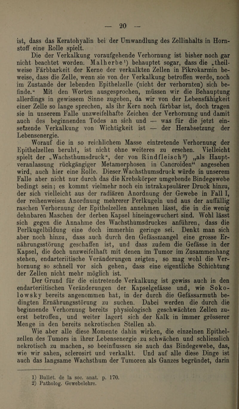 ist, dass das Keratohyalin bei der Umwandlung des Zellinhalts in Horn¬ stoff eine Rolle spielt. Die der Verkalkung voraufgehende Verhornung ist bisher noch gar nicht beachtet worden. Malherbe1) behauptet sogar, dass die »theil- weise Färbbarkeit der Kerne der verkalkten Zellen in Pikrokarrnin be¬ weise, dass die Zelle, wenn sie von der Verkalkung betroffen werde, noch im Zustande der lebenden Epithelzelle (nicht der verhornten) sich be¬ finde.“ Mit den Worten ausgesprochen, müssen wir die Behauptung allerdings in gewissem Sinne zugeben, da wir von der Lebensfähigkeit einer Zelle so lange sprechen, als ihr Kern noch färbbar ist, doch tragen sie in unserem Falle unzweifelhafte Zeichen der Verhornung und damit auch des beginnenden Todes an sich und — was für die jetzt ein¬ setzende Verkalkung von Wichtigkeit ist — der Herabsetzung der Lebensenergie. Worauf die in so reichlichem Masse eintretende Verhornung der Epithelzellen beruht, ist nicht ohne weiteres zu ersehen. Vielleicht spielt der „Wachsthumsdruck“, der von Rindfleisch2) „als Haupt¬ veranlassung rückgängiger Metamorphosen in Cancroiden“ angesehen wird, auch hier eine Rolle. Dieser Wachsthumsdruck würde in unserem Falle aber nicht nur durch das die Krebskörper umgebende Bindegewebe bedingt sein; es kommt vielmehr noch ein intrakapsulärer Druck hinzu, der sich vielleicht aus der radiären Anordnung der Gewebe in Fall I, der reihenweisen Anordnung mehrerer Perlkugeln und aus der auffällig raschen Verhornung der Epithelzellen annehmen lässt, die in die wenig dehnbaren Maschen der derben Kapsel hineingewuchert sind. Wohl lässt sich gegen die Annahme des Wachsthumsdruckes anführen, dass die Perlkugelbildung eine doch immerhin geringe sei. Denkt man sich aber noch hinzu, dass auch durch den Gefässmangel eine grosse Er¬ nährungsstörung geschaffen ist, und dass zudem die Gefässe in der Kapsel, die doch unzweifelhaft mit denen im Tumor im Zusammenhang stehen, endarteriitische Veränderungen zeigten, so mag wohl die Ver¬ hornung so schnell vor sich gehen, dass eine eigentliche Schichtung der Zellen nicht mehr möglich ist. Der Grund für die eintretende Verkalkung ist gewiss auch in den endarteriitischen Veränderungen der Kapselgefässe und, wie Soko- lowsky bereits angenommen hat, in der durch die Gefässarmuth be¬ dingten Ernährungsstörung zu suchen. Dabei werden die durch die beginnende Verhornung bereits physiologisch geschwächten Zellen zu¬ erst betroffen, und weiter lagert sich der Kalk in immer grösserer Menge in den bereits nekrotischen Stellen ab. Wie aber alle diese Momente dahin wirken, die einzelnen Epithel¬ zellen des Tumors in ihrer Lebensenergie zu schwächen und schliesslich nekrotisch zu machen, so beeinflussen sie auch das Bindegewebe, das, wie wir sahen, sclerosirt und verkalkt. Und auf alle diese Dinge ist auch das langsame Wachsthum der Tumoren als Ganzes begründet, darin 1) Bullet, de la soc. anat. p. 170. 2) Patholog. Gewebelehre.