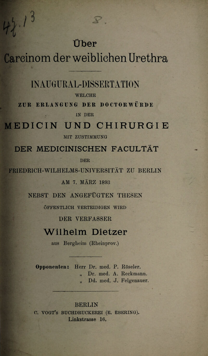 Über Careinom der weiblichen Urethra | IN AU GUR AL-DISSERT ATION WELCHE ZUR ERLANGUNG DER DOCTORWÜRDE . IN DER MEDICIN UND CHIRURGIE MIT ZUSTIMMUNG DER MEDICINISCHEN FACULTÄT DER FRIEDR1CH-WILHELMS-UNIVERSITÄT ZU BERLIN AM 7. MÄRZ 1893 NEBST DEN ANGEFÜGTEN THESEN ÖFFENTLICH VERTEIDIGEN WIRD f * DER VERFASSER p Wilhelm Dietzer aus Bergheim (Rheinprov.) Opponenten: Herr Dr. med. P. Röseler. „ Dr. med. A. Reckmann. „ Dd. med. J. Felgenauer. BERLIN C. YOGT’s BUCHDRUCKEREI (E. EBERING). Linkstrassc 16.