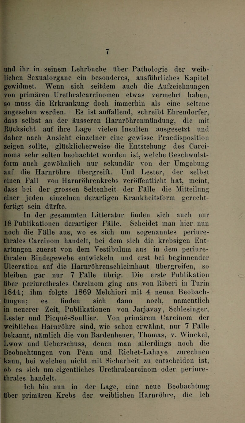 und ihr in seinem Lehrbuche Uber Pathologie der weib¬ lichen Sexualorgane ein besonderes, ausführliches Kapitel gewidmet. Wenn sich seitdem auch die Aufzeichnungen von primären Urethralcarcinomen etwas vermehrt haben, so muss die Erkrankung doch immerhin als eine seltene angesehen werden. Es ist auffallend, schreibt Ehrendorfer, dass selbst an der äusseren Harnröhrenmündung, die mit Rücksicht auf ihre Lage vielen Insulten ausgesetzt und daher nach Ansicht einzelner eine gewisse Praedisposition zeigen sollte, glücklicherweise die Entstehung des Carci- noms sehr selten beobachtet worden ist, welche Geschwulst¬ form auch gewöhnlich nur sekundär von der Umgebung auf die Harnröhre Ubergreift. Und Lester, der selbst einen Fall von Harnröhrenkrebs veröffentlicht hat, meint, dass bei der grossen Seltenheit der Fälle die Mitteilung einer jeden einzelnen derartigen Krankheitsform gerecht¬ fertigt sein dürfte. In der gesammten Litteratur finden sich auch nur 18 Publikationen derartiger Fälle. Scheidet man hier nun noch die Fälle aus, wo es sich um sogenanntes periure¬ thrales Carcinom handelt, bei dem sich die krebsigen Ent¬ artungen zuerst von dem Vestibulum aus in dem periure¬ thralen Bindegewebe entwickeln und erst bei beginnender Ulceration auf die Harnröhrenschleimhaut übergreifen, so bleiben gar nur 7 Fälle übrig. Die erste Publikation Uber periurethrales Carcinom ging aus von Riberi in Turin 1844; ihm folgte 1869 Melchiori mit 4 neuen Beobach¬ tungen; es finden sich dann noch, namentlich in neuerer Zeit, Publikationen von Jarjavay, Schlesinger, Lester und Picque-Soullier. Von primärem Carcinom der weiblichen Harnröhre sind, wie schon erwähnt, nur 7 Fälle bekannt, nämlich die von Bardenheuer, Thomas, v. Winckel, Lwow und Ueberschuss, denen man allerdings noch die Beobachtungen von Pean und Richet-Lahaye zureclmen kann, bei welchen nicht mit Sicherheit zu entscheiden ist, ob es sich um eigentliches Urethralcarcinom oder periure¬ thrales handelt. Ich bin nun in der Lage, eine neue Beobachtung über primären Krebs der weiblichen Harnröhre, die ich