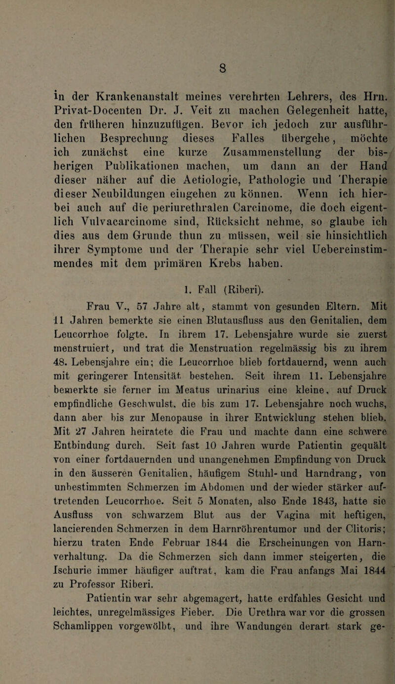 in der Krankenanstalt meines verehrten Lehrers, des Hrn. Privat-Docenten Dr. J. Veit zu machen Gelegenheit hatte, den früheren hinzuzufügen. Bevor ich jedoch zur ausführ¬ lichen Besprechung dieses Falles übergehe, möchte ich zunächst eine kurze Zusammenstellung der bis¬ herigen Publikationen machen, um dann an der Hand dieser näher auf die Aetiologie, Pathologie und Therapie dieser Neubildungen eingehen zu können. Wenn ich hier¬ bei auch auf die periurethralen Carcinome, die doch eigent¬ lich Vulvacarcinome sind, Rücksicht nehme, so glaube ich dies aus dem Grunde thun zu müssen, weil sie hinsichtlich ihrer Symptome und der Therapie sehr viel Uebereinstim- mendes mit dem primären Krebs haben. 1. Fall (Riberi). Frau V., 57 Jahre alt, stammt von gesunden Eltern. Mit 11 Jahren bemerkte sie einen Blutausfluss aus den Genitalien, dem Leucorrhoe folgte. In ihrem 17. Lebensjahre wurde sie zuerst menstruiert, und trat die Menstruation regelmässig bis zu ihrem 48. Lebensjahre ein; die Leucorrhoe blieb fortdauernd, wenn auch mit geringerer Intensität bestehen. Seit ihrem 11. Lebensjahre bemerkte sie ferner im Meatus urinarius eine kleine, auf Druck empfindliche Geschwulst, die bis zum 17. Lebensjahre noch wuchs, dann aber bis zur Menopause in ihrer Entwicklung stehen blieb. Mit 27 Jahren heiratete die Frau und machte dann eine schwere Entbindung durch. Seit fast 10 Jahren wurde Patientin gequält von einer fortdauernden und unangenehmen Empfindung von Druck in den äusseren Genitalien, häufigem Stuhl-und Harndrang, von unbestimmten Schmerzen im Abdomen und der wieder stärker auf¬ tretenden Leucorrhoe. Seit 5 Monaten, also Ende 1843, hatte sic Ausfluss von schwarzem Blut aus der Vagina mit heftigen, lancierenden Schmerzen in dem Harnröhrentumor und der Clitoris; hierzu traten Ende Februar 1844 die Erscheinungen von Harn¬ verhaltung. Da die Schmerzen sich dann immer steigerten, die Ischurie immer häufiger auftrat, kam die Frau anfangs Mai 1844 zu Professor Riberi. Patientin war sehr abgemagert, hatte erdfahles Gesicht und leichtes, unregelmässiges Fieber. Die Urethra war vor die grossen Schamlippen vorgewölbt, und ihre Wandungen derart stark ge-