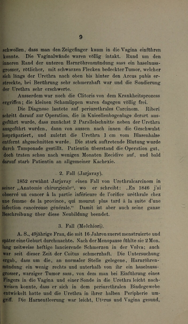 schwollen, dass man den Zeigefinger kaum in die Vagina einftihren konnte. Die Vaginalwände waren völlig intakt. Rund um den inneren Rand der unteren Harnröhrenmündung sass ein haselnuss¬ grosser, rötlicher, mit schwarzen Flecken bedeckter Tumor, welcher sich längs der Urethra nach oben bis hinter den Arcus pubis er¬ streckte, bei Berührung sehr schmerzhaft war und die Sondierung der Urethra sehr erschwerte. Ausserdem war noch die Clitoris von dem Krankheitsprozess ergriffen; die kleinen Schamlippen waren dagegen völlig frei. Die Diagnose lautete auf periurethrales Carcinom. Riberi schritt darauf zur Operation, die in Knieellenbogenlage derart aus¬ geführt wurde, dass zunächst 2 Parallelschnitte neben der Urethra ausgeführt wurden, dann vmn aussen nach innen die Geschwulst lospräpariert, und zuletzt die Urethra 1 cm vom Blasenhalse entfernt abgeschnitten wurde. Die stark auftretende Blutung wurde durch Tamponade gestillt. Patientin überstand die Operation gut, doch traten schon nach wenigen Monaten Reeidive auf. und bald darauf starb Patientin an allgemeiner Kachexie. 2. Fall (Jarjavay). 1852 erwähnt Jarjavay einen Fall von Urethralcarcinom in seiner „Anatomie chirurgicale44, wo er schreibt: ..En 1846 j’ai observe un cancer ä la partie inferieure de l’orifice urethrale chez une femme de la province, qui mourut plus tard ä la suite d’une iufection cancereuse generale.44 Damit ist aber auch seine ganze Beschreibung über diese Neubildung beendet. 3. Fall (Melchiori). A. S., 49jährige Frau, die mit 16 Jahren zuerst menstruierte und später eine Geburt durchmachte. Nach der Menopause fühlte sie 2 Mon, lang zeitweise heftige lancierende Schmerzen in der Vulva; auch war seit dieser Zeit der Coitus schmerzhaft. Die Untersuchung ergab, dass um die, an normaler Stelle gelegene, Harnröhren¬ mündung ein wenig rechts und unterhalb von ihr ein haselnuss- grosser, warziger Tumor sass, von dem man bei Einführung eines Fingers in die Vagina und einer Sonde in die Urethra leicht nach- weisen konnte, dass er sich in dem periurethralen Bindegewebe entwickelt hatte und die Urethra in ihrer halben Peripherie um¬ griff'. Die Harnentleerung war leicht, Uterus und Vagina gesund,