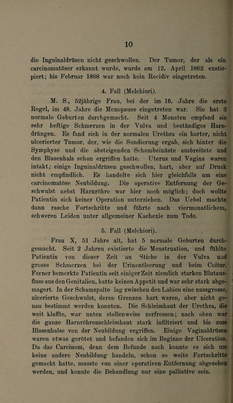 die Inguinaldrüsen nicht geschwollen. Der Tumor, der als ein carcinomatöser erkannt wurde, wurde am 12. April 1862 exstir- piert; bis Februar 1868 war noch kein Reeidiv eingetreten. 4. Fall (Melchiori). M. S., 52jährige Frau, bei der im 16. Jahre die erste Regel, im 48. Jahre die Menopause eingetreten war. Sie hat 3 normale Geburten durchgemacht. Seit 4 Monaten empfand sie sehr heftige Schmerzen in der Vulva und beständiges Harn¬ drängen. Es fand sich in der normalen Urethra ein harter, nicht ulcerierter Tumor, der, wie die Sondierung ergab, sich hinter die Symphyse und die absteigenden Schambeinäste ausbreitete und den Blasenhals schon ergriffen hatte. Uterus und Vagina waren intakt; einige Inguinaldrüsen geschwollen, hart, aber auf Druck nicht empfindlich. Es handelte sich hier gleichfalls um eine carcinomatöse Neubildung. Die operative Entfernung der Ge¬ schwulst nebst Harnröhre war hier noch möglich; doch wollte Patientin sich keiner Operation uuterziehen. Das Uebel machte dann rasche Fortschritte und führte nach viermonatlichem, schweren Leiden unter allgemeiner Kachexie zum Tode. 5. Fall (Melchiori). Frau X, 51 Jahre alt, hat 5 normale Geburten durch¬ gemacht. Seit 2 Jahren existierte die Menstruation, und fühlte Patientin von dieser Zeit an Stiche in der Vulva und grosse Schmerzen bei der Urinentleerung und beim Coitus. Fei ner bemerkte Patientin seit einiger Zeit ziemlich starken Blutaus¬ fluss aus den Genitalien, hatte keinen Appetit und war sehr stark abge¬ magert. In der Schamspalte lag zwischen den Labien eine nussgrosse, ulcerierte Geschwulst, deren Grenzen hart waren, aber nicht ge¬ nau bestimmt werden konnten. Die Schleimhaut der Urethra, die weit klaffte, war unten stellenweise zerfressen; nach oben war die ganze Harnröhrenschleimhaut stark infiltriert und bis zum Blasenhalse von der Neubildung ergriffen. Einige Vaginaldrüsen waren etwas gerötet und befanden sich im Beginne der Ulceration. Da das Carcinom, denn dem Befunde nach konnte es sich um keine andere Neubildung handeln, schon so weite Fortschritte gemacht hatte, musste von einer operativen Entfernung abgesehen werden, und konnte die Behandlung nur eine palliative sein.