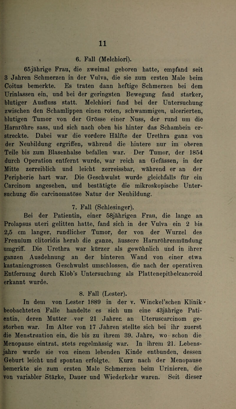 « 6. Fall (Melchiori). 65jährige Frau, die zweimal geboren hatte, empfand seit 3 Jahren Schmerzen in der Vulva, die sie zum ersten Male beim Coitus bemerkte. Es traten dann heftige Schmerzen bei dem Urinlassen ein, und bei der geringsten Bewegung fand starker, blutiger Ausfluss statt. Melchiori fand bei der Untersuchung zwischen den Schamlippen einen roten, schwammigen, ulcerierten, blutigen Tumor von der Grösse einer Nuss, der rund um die Harnröhre sass, und sich nach oben bis hinter das Schambein er¬ streckte. Dabei war die vordere Hälfte der Urethra ganz von der Neubildung ergriffen, während die hintere nur im oberen Teile bis zum Blasenhalse befallen war. Der Tumor, der 1854 durch Operation entfernt wurde, war reich an Gefässen, in der Mitte zerreiblich und leicht zerreissbar, während er an der Peripherie hart war. Die Geschwulst wurde gleichfalls für ein Carcinom angesehen, und bestätigte die mikroskopische Unter¬ suchung die carcinomatöse Natur der Neubildung. 7. Fall (Schlesinger). Bei der Patientin, einer 58jährigen Frau, die lange an Prolapsus uteri gelitten hatte, fand sich in der Vulva ein 2 bis 2,5 cm langer, rundlicher Tumor, der von der Wurzel des Frenulum clitoridis herab die ganze, äussere Harnröhrenmündung umgriff. Die Urethra war kürzer als gewöhnlich und in ihrer ganzen Ausdehnung an der hinteren Wand von einer etwa kastaniengrossen Geschwulst umschlossen, die nach der operativen Entfernung durch Klob’s Untersuchung als Plattenepithelcancroid erkannt wurde. 8. Fall (Lester). In dem von Lester 1889 in der v. Winckel’schen Klinik * beobachteten Falle handelte es sich um eine 43jährige Pati¬ entin, deren Mutter -vor 21 Jahren an Uteruscarcinom ge¬ storben war. Im Alter von 17 Jahren stellte sich bei ihr zuerst die Menstruation ein, die bis zu ihrem 39. Jahre, wo schon die Menopause ein trat, stets regelmässig war. In ihrem 21. Lebens¬ jahre wurde sie von einem lebenden Kinde entbunden, dessen Geburt leicht und spontan erfolgte. Kurz nach der Menopause bemerkte sie zum ersten Male Schmerzen beim Urinieren, die you variabler Stärke, Dauer und Wiederkehr waren. Seit dieser