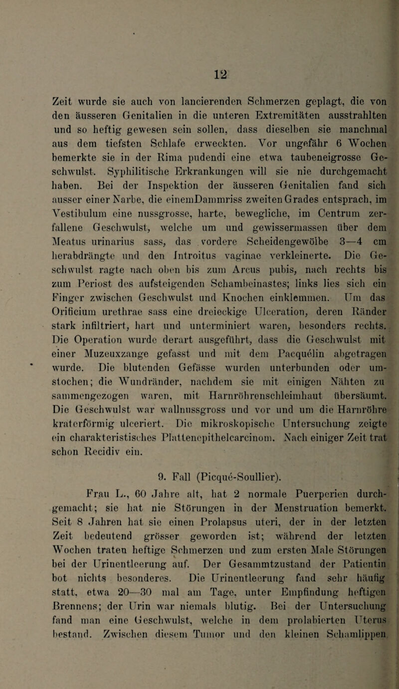 Zeit wurde sie auch von lancierenden Schmerzen geplagt, die von den äusseren Genitalien in die unteren Extremitäten ausstrahlten und so heftig gewesen sein sollen, dass dieselben sie manchmal aus dem tiefsten Schlafe erweckten. Vor ungefähr 6 Wochen bemerkte sie in der Rima pudendi eine etwa taubeneigrosse Ge¬ schwulst. Syphilitische Erkrankungen will sie nie durchgemacht haben. Bei der Inspektion der äusseren Genitalien fand sich ausser einer Narbe, die einemDammriss zweiten Grades entsprach, im Vestibulum eine nussgrosse, harte, bewegliche, im Centrum zer¬ fallene Geschwulst, welche um und gewissermassen über dem Meatus urinarius sass, das vordere Scheidengewölbe 3—4 cm herabdrängte und den Introitus vaginae verkleinerte. Die Ge¬ schwulst ragte nach oben bis zum Arcus pubis, nach rechts bis zum Periost des aufsteigenden Schambeinastes; links lies sich ein Finger zwischen Geschwulst und Knochen einklemmen. Um das Orificium urethrae sass eine dreieckige Ulceration, deren Ränder stark infiltriert, hart und unterminiert waren, besonders rechts. Die Operation wurde derart ausgeführt, dass die Geschwulst mit einer Muzeuxzange gefasst und mit dem Pacquelin abgetragen wurde. Die blutenden Gefiisse wurden unterbunden oder um¬ stochen; die Wundränder, nachdem sie mit einigen Nähten zu sammengezogen waren, mit Harnröhronschleimhaut übersäumt. Die Geschwulst war wallnussgross und vor und um die Harnröhre kraterförmig ulceriert. Die mikroskopische Untersuchung zeigte ein charakteristisches Plattenepithelcarcinom. Nach einiger Zeit trat schon Rccidiv ein. 9. Fall (Picque-Soullier). Frau L., 60 Jahre alt, hat 2 normale Puerperien durch¬ gemacht; sie hat nie Störungen in der Menstruation bemerkt. Seit 8 Jahren hat sie einen Prolapsus uteri, der in der letzten Zeit bedeutend grösser geworden ist; während der letzten Wochen traten heftige Schmerzen und zum ersten Male Störungen bei der Urinentleerung auf. Der Gesammtzustand der Patientin bot nichts besonderes. Die Urinentlecrung fand sehr häufig statt, etwa 20—JO mal am Tage, unter Empfindung heftigen Brennens; der Urin war niemals blutig. Bei der Untersuchung fand man eine Geschwulst, welche in dem prohibierten Uterus bestand. Zwischen diesem Tumor und den kleinen Schamlippen