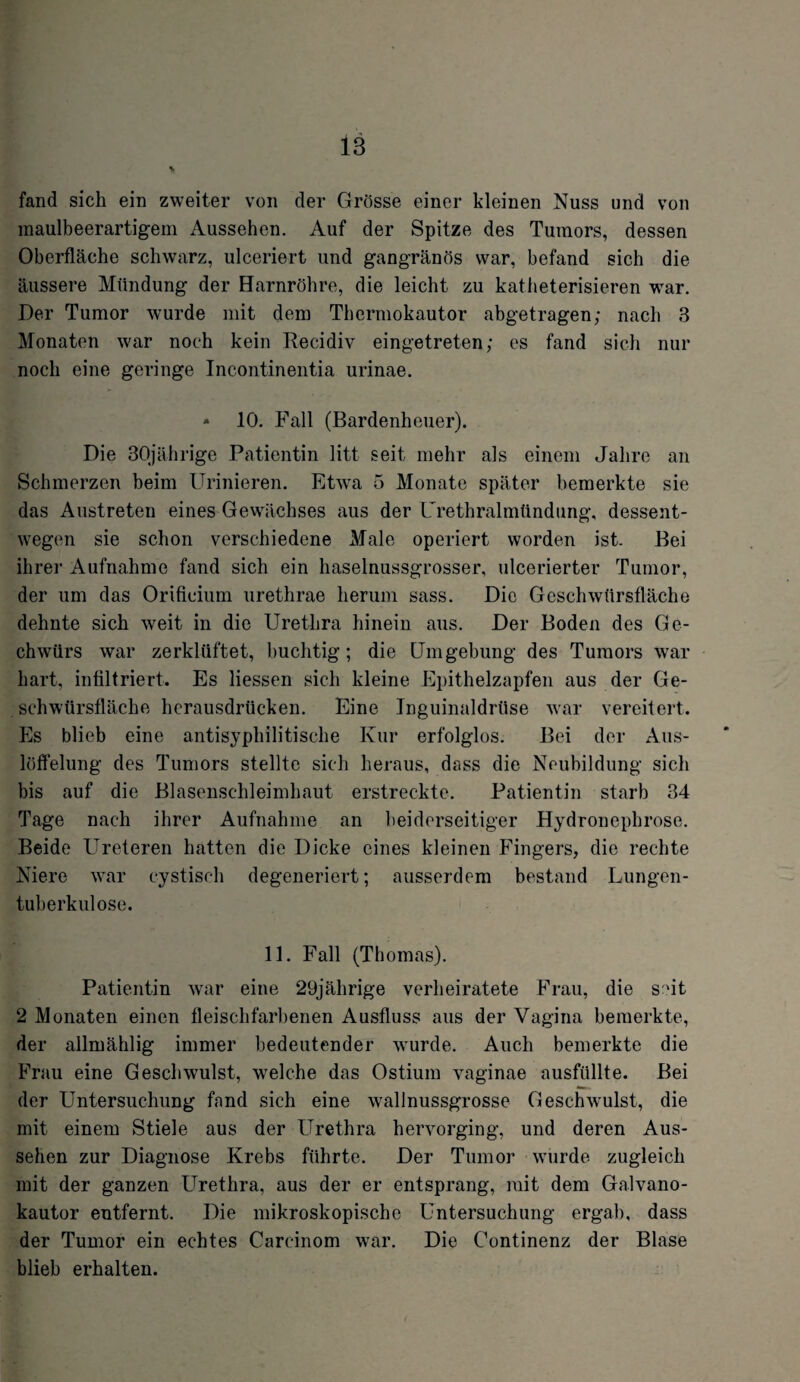 fand sich ein zweiter von der Grösse einer kleinen Nuss und von maulbeerartigem Aussehen. Auf der Spitze des Tumors, dessen Oberfläche schwarz, ulceriert und gangränös war, befand sich die äussere Mündung der Harnröhre, die leicht zu katheterisieren war. Her Tumor wurde mit dem Thermokautor abgetragen; nach 3 Monaten war noch kein Recidiv eingetreten; es fand sich nur noch eine geringe Incontinentia urinae. - 10. Fall (Bardenheuer). Die 30jährige Patientin litt seit mehr als einem Jahre an Schmerzen beim Urinieren. Etwa 5 Monate später bemerkte sie das Austreten eines Gewächses aus der Urethralmündung, dessent¬ wegen sie schon verschiedene Male operiert worden ist. Bei ihrer Aufnahme fand sich ein haselnussgrosser, ulcerierter Tumor, der um das Orifieium urethrae herum sass. Die Geschwürsfläche dehnte sich weit in die Urethra hinein aus. Der Boden des Ge- chwürs war zerklüftet, buchtig; die Umgebung des Tumors war hart, infiltriert. Es Hessen sich kleine Epithelzapfen aus der Ge¬ schwürsfläche herausdrücken. Eine Inguinaldrüse war vereitert. Es blieb eine antisyphilitische Kur erfolglos. Bei der Aus¬ löffelung des Tumors stellte sich heraus, dass die Neubildung sich bis auf die Blasenschleimhaut erstreckte. Patientin starb 34 Tage nach ihrer Aufnahme an beiderseitiger Hydronephrose. Beide Ureteren hatten die Dicke eines kleinen Fingers, die rechte Niere war cystisch degeneriert; ausserdem bestand Lungen¬ tuberkulose. 11. Fall (Thomas). Patientin war eine 29jährige verheiratete Frau, die seit 2 Monaten einen fleischfarbenen Ausfluss aus der Vagina bemerkte, der allmählig immer bedeutender wurde. Auch bemerkte die Frau eine Geschwulst, welche das Ostium vaginae ausfüllte. Bei der Untersuchung fand sich eine wallnussgrosse Geschwulst, die mit einem Stiele aus der Urethra hervorging, und deren Aus¬ sehen zur Diagnose Krebs führte. Der Tumor wurde zugleich mit der ganzen Urethra, aus der er entsprang, mit dem Galvano¬ kautor entfernt. Die mikroskopische Untersuchung ergab, dass der Tumor ein echtes Carcinom war. Die Continenz der Blase blieb erhalten.