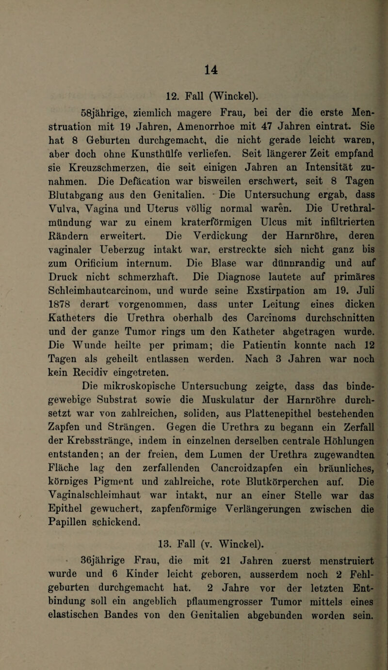 12. Fall (Winckel). 58jährige, ziemlich magere Frau, bei der die erste Men¬ struation mit 19 Jahren, Amenorrhoe mit 47 Jahren eintrat. Sie hat 8 Geburten durchgemacht, die nicht gerade leicht waren, aber doch ohne Kunsthülfe verliefen. Seit längerer Zeit empfand sie Kreuzschmerzen, die seit einigen Jahren an Intensität Zu¬ nahmen. Die Defäcation war bisweilen erschwert, seit 8 Tagen Blutabgang aus den Genitalien. * Die Untersuchung ergab, dass Vulva, Vagina und Uterus völlig normal waren. Die Urethral¬ mündung war zu einem kraterförmigen Ulcus mit infiltrierten Rändern erweitert. Die Verdickung der Harnröhre, deren vaginaler Ueberzug intakt war, erstreckte sich nicht ganz bis zum Orificium internum. Die Blase war dünnrandig und auf Druck nicht schmerzhaft. Die Diagnose lautete auf primäres Schleimhautcarcinom, und wurde seine Exstirpation am 19. Juli 1878 derart vorgenommen, dass unter Leitung eines dicken Katheters die Urethra oberhalb des Carcinoms durchschnitten und der ganze Tumor rings um den Katheter abgetragen wurde. Die Wunde heilte per primam; die Patientin konnte nach 12 Tagen als geheilt entlassen werden. Nach 3 Jahren war noch kein Recidiv eingetreten. Die mikroskopische Untersuchung zeigte, dass das binde¬ gewebige Substrat sowie die Muskulatur der Harnröhre durch¬ setzt war von zahlreichen, soliden, aus Plattenepithel bestehenden Zapfen und Strängen. Gegen die Urethra zu begann ein Zerfall der Krebsstränge, indem in einzelnen derselben centrale Höhlungen entstanden; an der freien, dem Lumen der Urethra zugewandten Fläche lag den zerfallenden Cancroidzapfen ein bräunliches, körniges Pigment und zahlreiche, rote Blutkörperchen auf. Die Vaginalschleimhaut war intakt, nur an einer Stelle war das Epithel gewuchert, zapfenförmige Verlängerungen zwischen die Papillen schickend. 13. Fall (v. Winckel). 36jährige Frau, die mit 21 Jahren zuerst menstruiert wurde und 6 Kinder leicht geboren, ausserdem noch 2 Fehl¬ geburten durchgemacht hat. 2 Jahre vor der letzten Ent¬ bindung soll ein angeblich pflaumengrosser Tumor mittels eines elastischen Bandes von den Genitalien abgebunden worden sein.