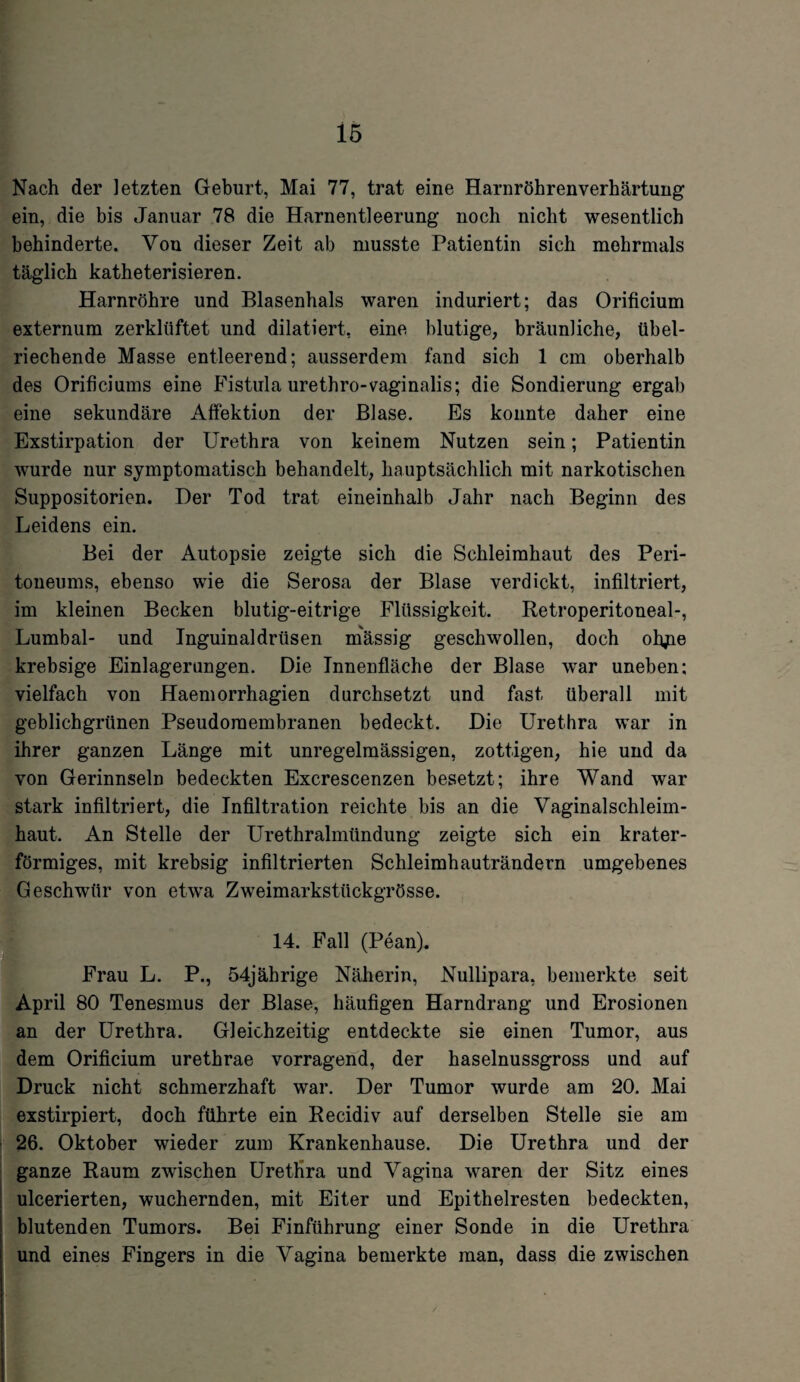 Nach der letzten Geburt, Mai 77, trat eine Harnröhrenverhärtung ein, die bis Januar 78 die Harnentleerung noch nicht wesentlich behinderte. Von dieser Zeit ab musste Patientin sich mehrmals täglich katheterisieren. Harnröhre und Blasenhals waren induriert; das Orificium externum zerklüftet und diktiert, eine blutige, bräunliche, übel¬ riechende Masse entleerend; ausserdem fand sich 1 cm oberhalb des Orificiums eine Fistula urethro-vaginalis; die Sondierung ergab eine sekundäre Affektion der Blase. Es konnte daher eine Exstirpation der Urethra von keinem Nutzen sein; Patientin wurde nur symptomatisch behandelt, hauptsächlich mit narkotischen Suppositorien. Der Tod trat eineinhalb Jahr nach Beginn des Leidens ein. Bei der Autopsie zeigte sich die Schleimhaut des Peri¬ toneums, ebenso wie die Serosa der Blase verdickt, infiltriert, im kleinen Becken blutig-eitrige Flüssigkeit. Retroperitoneal-, Lumbal- und Inguinaldrüsen mässig geschwollen, doch olyie krebsige Einlagerungen. Die Innenfläche der Blase war uneben; vielfach von Haemorrhagien durchsetzt und fast überall mit geblichgrünen Pseudoraembranen bedeckt. Die Urethra war in ihrer ganzen Länge mit unregelmässigen, zottigen, hie und da von Gerinnseln bedeckten Excrescenzen besetzt; ihre Wand war stark infiltriert, die Infiltration reichte bis an die Vaginalschleim¬ haut. An Stelle der Urethralmündung zeigte sich ein krater¬ förmiges, mit krebsig infiltrierten Schleimhauträndern umgebenes Geschwür von etwa Zweimarkstückgrösse. 14. Fall (Pean). Frau L. P., 54jährige Näherin, Nullipara, bemerkte seit April 80 Tenesmus der Blase, häufigen Harndrang und Erosionen an der Urethra. Gleichzeitig entdeckte sie einen Tumor, aus dem Orificium urethrae vorragend, der haselnussgross und auf Druck nicht schmerzhaft war. Der Tumor wurde am 20. Mai exstirpiert, doch führte ein Recidiv auf derselben Stelle sie am 26. Oktober wieder zum Krankenhause. Die Urethra und der ganze Raum zwischen Urethra und Vagina waren der Sitz eines ulcerierten, wuchernden, mit Eiter und Epithelresten bedeckten, blutenden Tumors. Bei Finführung einer Sonde in die Urethra und eines Fingers in die Vagina bemerkte man, dass die zwischen