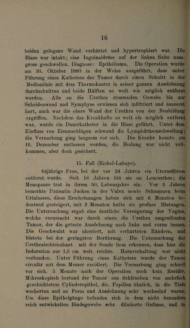 beiden gelegene Wand verhärtet und hypertrophiert war. Die Blase war intakt; eine Inguinaldrüse auf der linken Seite nuss¬ gross geschwollen. Diagnose: Epithelioma. Die Operation wurde am 30. Oktober 1880 in der Weise ausgeführt, dass unter Führung eines Katheters der Tumor durch einen Schnitt in der Medianlinie mit dem Thermokauter in seiner ganzen Ausdehnung durchschnitten und beide Hälften so weit wie möglich entfernt wurden. Alle an die Urethra stossenden Gewebe bis zur Scheidenwand und Symphyse erwiesen sich infiltriert und äusserst hart, auch war die obere Wand der Urethra von der Neubildung ergriffen. Nachdem das Krankhafte so weit als möglich entfernt war, wurde ein Dauerkatheter in die Blase geführt. Unter dem Einfluss von Eisumschlägen schwand die Lymphdrüsenschwellung; die Vernarbung ging langsam vor sich. Die Kranke konnte am IG. Dezember entlassen werden, die Heilung war nicht voll¬ kommen, aber doch gesichert. * I 15. Fall (Richel-Lahaye). 64jährige Frau, bei der vor 24 Jahren ein Uterusfibrom entfernt wurde. Seit 18 Jahren litt sie an Leucorrlioe; die Menopause trat in ihrem 50. Lebensjahre ein. Vor 5 Jahren bemerkte Patientin Jucken in der Vulva sowie Schmerzen beim Urinlassen, diese Erscheinungen haben sich mit G Monaten be¬ deutend gesteigert, seit 2 Monaten hatte sie profuse Blutungen. Die Untersuchung ergab eine deutliche Verengerung der Vagina, welche verursacht war durch einen die Urethra umgreifenden Tumor, der die grösste Ausdehnung nach links und vorne besass. Die Geschwulst war ulceriert, mit verhärteten Rändern, und blutete bei der geringsten Berührung. Die Untersuchung der Urethralschleinihaut mit der Sonde liess erkennen, dass hier die Induration nur 1,5 cm weit reichte. Harnverhaltung war nicht vorhanden. Unter Führung eines Katheters wurde der Tumor circular mit dem Messer excidiert. Die Vernarbung ging schnell vor sich. 5 Monate nach der Operation noch kein Recidiv. Mikroskopisch bestand der Tumor aus Schläuchen von mehrfach geschichtetem Cylinderepithel, die, Papillen ähnlich, in die Tiefe wucherten und an Form und Ausdehnung sehr wechselnd waren. Um diese Epithelgänge befanden sich in dem nicht besonders reich entwickelten Bindegewebe sehr diktierte Gefässe, und in
