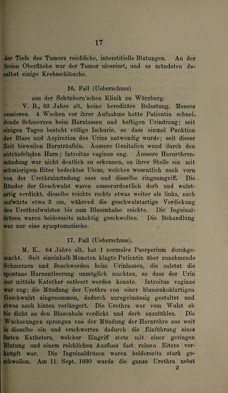 der Tiefe des Tumors reichliche, interstitielle Blutungen! An der freien Oberfläche war der Tumor ulceriert, und es mündeten da¬ selbst einige Krebsschläuche. 16. Fall (Ueberschuss) aus der Schönborn’schen Klinik zu Würzburg. V. B., 63 Jahre alt, keine hereditäre Belastung, Menses cessieren. 4 Wochen vor ihrer Aufnahme hatte Patientin schnei¬ dende Schmerzen beim Harnlassen und heftigen Urindrang; seit einigen Tagen besteht völlige Ischurie, so dass einmal Punktion der Blase und Aspiration des Urins notwendig wurde; seit dieser Zeit bisweilen Harnträufeln. Äussere Genitalien wund durch den abträufelnden Harn; Introitus vaginae eng. Äussere Harnröhren¬ mündung war nicht deutlich zu erkennen, an ihrer Stelle ein mit schmierigem Eiter bedecktes Ulcus, welches wesentlich nach vorn von der Urethralmündung sass und dieselbe ringsumgriff. Die Ränder der Geschwulst waren ausserordentlich derb und wulst¬ artig verdickt, dieselbe reichte rechts etwas weiter als links, nach aufwärts etwa 3 cm, während die geschwulstartige Verdickung des Urethralwulstes bis zum Blasenhalse reichte. Die Inguinal¬ drüsen waren beiderseits mächtig geschwollen. Die Behandlung war nur eine symptomatische. 17. Fall (Ueberschuss). M. K., 64 Jahre alt, hat 1 normales Puerperium durchge¬ macht. Seit eineinhalb Monaten klagte Patientin über zunehmende Schmerzen und Beschwerden beim Urinlassen, die zuletzt die spontane Harnentleerung unmöglich machten, so dass der Urin nur mittels Katetlier entleert werden konnte. Introitus vaginae war eng; die Mündung der Urethra von einer blumenkohlartigen Geschwulst eingenommen, dadurch unregelmässig gestaltet und etwas nach hinten verlängert. Die Urethra war vom Wulst ab bis dicht an den Blasenhals verdickt und derb anzulühlen. Die Wucherungen sprangen von der Mündung der Harnröhre aus weit in dieselbe ein und erschwerten dadurch die Einführung eines festen Katheters, welcher Eingriff stets mit einer geringen Blutung und einem reichlichen Ausfluss fast reinen Eiters ver¬ knüpft war. Die Inguinaldrüsen waren beiderseits stark ge¬ schwollen. Am 11. Sept. 1890 wurde die ganze Urethra nebst 2