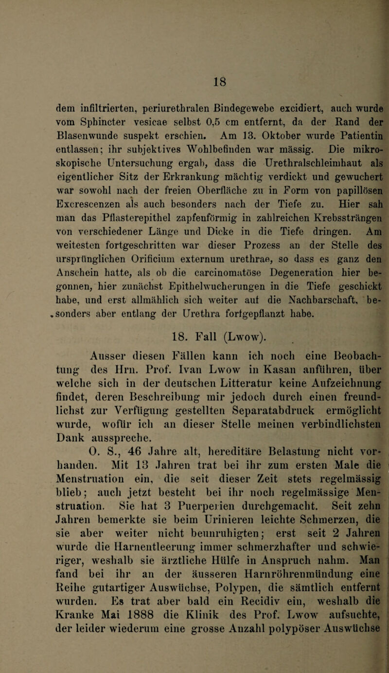 dem infiltrierten, periurethralen Bindegewebe excidiert, auch wurde vom Sphincter vesicae selbst 0,5 cm entfernt, da der Rand der Blasenwunde suspekt erschien. Am 13. Oktober wurde Patientin entlassen; ihr subjektives Wohlbefinden war mässig. Die mikro¬ skopische Untersuchung ergab, dass die Urethralschleimhaut als eigentlicher Sitz der Erkrankung mächtig verdickt und gewuchert war sowohl nach der freien Oberfläche zu in Form von papillösen % Excrescenzen als auch besonders nach der Tiefe zu. Hier sah man das Pflasterepithel zapfeuförmig in zahlreichen Krebssträngen von verschiedener Länge und Dicke in die Tiefe dringen. Am weitesten fortgeschritten war dieser Prozess an der Stelle des ursprünglichen Orificium externum urethrae, so dass es ganz den Anschein hatte, als ob die carcinomatöse Degeneration hier be¬ gonnen, hier zunächst Epitlielwucherungen in die Tiefe geschickt habe, und erst allmählich sich weiter aut die Nachbarschaft, be- „ sonders aber entlang der Urethra fortgepflanzt habe. 18. Fall (Lwow). Ausser diesen Fällen kann ich noch eine Beobach¬ tung des Hm. Prof. Ivan Lwow in Kasan anführen, über welche sich in der deutschen Litteratur keine Aufzeichnung findet, deren Beschreibung mir jedoch durch einen freund- lichst zur Verfügung gestellten Separatabdruck ermöglicht wurde, wofür ich an dieser Stelle meinen verbindlichsten Dank ausspreche. 0. S., 46 Jahre alt, hereditäre Belastung nicht vor¬ handen. Mit 13 Jahren trat bei ihr zum ersten Male die Menstruation ein, die seit dieser Zeit stets regelmässig blieb; auch jetzt besteht bei ihr noch regelmässige Men¬ struation. Sie hat 3 Puerperien durchgemacht. Seit zehn Jahren bemerkte sie beim Urinieren leichte Schmerzen, die sie aber weiter nicht beunruhigten; erst seit 2 Jahren wurde die Harnentleerung immer schmerzhafter und schwie¬ riger, weshalb sie ärztliche Hülfe in Anspruch nahm. Man fand bei ihr an der äusseren Harnröhrenmündung eine Reihe gutartiger Auswüchse, Polypen, die sämtlich entfernt wurden. Es trat aber bald ein Recidiv ein, weshalb die Kranke Mai 1888 die Klinik des Prof. Lwow aufsuchte, der leider wiederum eine grosse Anzahl polypöser Auswüchse