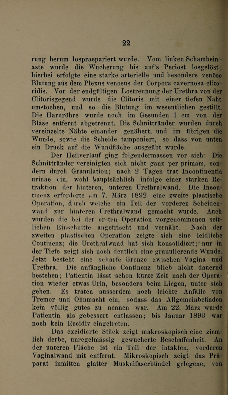rung herum lospraepariert wurde. Vom linken Schambein - aste wurde die Wucherung bis auf’s Periost losgelöst; hierbei erfolgte eine starke arterielle und besonders venöse Blutung aus dem Plexus venosus der Corpora cavernosa clito- ridis. Vor der endgültigen Lostrennung der Urethra von der Clitorisgegend wurde die Clitoris mit einer tiefen Naht umstochen, und so die Blutung im wesentlichen gestillt. Die Harnröhre wurde noch im Gesunden 1 cm von der Blase entfernt abgetrennt. Dis Schnittränder wurden durch vereinzelte Nähte einander genähert, und im übrigen die Wunde, sowie die Scheide tamponiert, so dass von unten ein Druck auf die Wundfläche ausgeübt wurde. Der Heilverlauf ging folgendermassen vor sich: Die Schnittränder vereinigten sich nicht ganz per primam, son¬ dern durch Granulation; nach 2 Tagen trat Incontinentia urinae (in, wohl hauptsächlich infolge einer starken Re¬ traktion der hinteren, unteren Urethral wand. Die Incon- tinenz erforderte am 7. März 1892 eine zweite plastische Operation, d irch welche ein Teil der vorderen Scheiden¬ wand zur hinteren Urethralwand gemacht wurde. Auch wurden die bei der ersten Operation vorgenommenen seit¬ lichen Einschnitte angefrischt und vernäht. Nach der zweiten plastischen Operation zeigte sich eine leidliche Contincnz; die Urethral wand hat sich konsolidiert; nur in der Tiefe zeigt sich noch deutlich eine granulierende Wunde. Jetzt besteht eine scharfe Grenze zwischen Vagina und Urethra. Die anfängliche Continenz blieb nicht dauernd bestehen; Patientin lässt schon kurze Zeit nach der Opera¬ tion wieder etwas Urin, besonders beim Liegen, unter sich gehen. Es traten ausserdem noch leichte Anfälle von Tremor und Ohnmacht ein, sodass das Allgemeinbefinden kein völlig gutes zu nennen war. Am 22. März wurde Patientin als gebessert entlassen; bis Januar 1893 war noch kein Recidiv ein getreten. Das excidierte Stück zeigt makroskopisch eine ziem¬ lich derbe, unregelmässig gewucherte Beschaffenheit. An der unteren Fläche ist ein Teil der intakten, vorderen Vaginalwand mit entfernt. Mikroskopisch zeigt das Prä¬ parat inmitten glatter Muskelfaserbündel gelegene, von