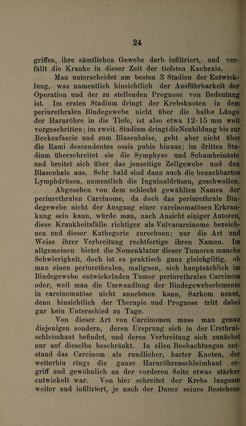 griffen, ihre sämtlichen Gewebe derb infiltriert,- und ver¬ fällt die Kranke in dieser Zeit der tiefsten Kachexie. Man unterscheidet am besten 3 Stadien der Entwick¬ lung, was namentlich hinsichtlich der Ausführbarkeit der Operation und der zu stellenden Prognose von Bedeutung ist. Im ersten Stadium dringt der Krebsknoten in dem periurethralen Bindegewebe nicht Uber die halbe Länge der Harnröhre in die Tiefe, ist also etwa 12-15 mm weit vorgeschritten; im zweit. Stadium dringtdieNeubildung bis zur Beckenfascie und zum Blasenhalse, geht aber nicht über die Rami descendentes ossis pubis hinaus; im dritten Sta¬ dium überschreitet sie die Symphyse und Schambeinäste und breitet sich über das jenseitige Zellgewebe und den Blasenhals aus. Sehr bald sind dann auch die benachbarten Lymphdrüsen, namentlich die Inguinaldrüsen, geschwollen. Abgesehen von dem schlecht gewählten Namen der periurethralen Carcinome, da doch das periurethrale Bin¬ degewebe nicht der Ausgang einer carcinomatösen Erkran¬ kung sein kann, würde man, nach Ansicht einiger Autoren, diese Krankheitsfälle richtiger als Vulvacarcinome bezeich¬ nen und dieser Kathegorie zurechnen; nur die Art und Weise ihrer Verbreitung rechtfertige ihren Namen. Im allgemeinen bietet die Nomenklatur dieser Tumoren manche Schwierigkeit, doch ist es praktisch ganz gleichgiltig, ob man einen periurethralen, malignen, sich hauptsächlich im Bindegewebe entwickelnden Tumor periurethrales Carcinom oder, weil man die Umwandlung der Bindegewebselemente in carcinomatöse nicht annehmen kann, Sarkom nennt, denn hinsichtlich der Therapie und Prognose tritt dabei gar kein Unterschied zu Tage. Von dieser Art von Carcinomen muss man genau diejenigen sondern, deren Ursprung sich in der Urethral¬ schleimhaut befindet, und deren Verbreitung sich zunächst nur auf dieselbe beschränkt. In allen Beobachtungen ent¬ stand das Carcinom als rundlicher, harter Knoten, der weiterhin rings die ganze Harnröhrenschleimhaut er¬ griff und gewöhnlich an der vorderen Seite etwas stärker entwickelt war. Von hier schreitet der Krebs langsam weiter und infiltriert, je nach der Dauer seines Bestehens
