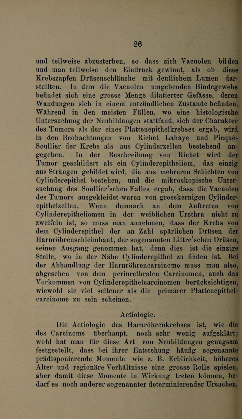 und teilweise abzusterben, so dass sich Yacuolen bilden und man teilweise den Eindruck gewinnt, als ob diese Krebszapfen Drüsenschläuche mit deutlichem Lumen dar¬ stellten. In dem die Vacuolen umgebenden Bindegewebe befindet sich eine grosse Menge dilatierter Gefässe, deren Wandungen sich in einem entzündlichen Zustande befinden. Während in den meisten Fällen, wo eine histologische Untersuchung der Neubildungen stattfand, sich der Charakter des Tumors als der eines Plattenepithelkrebses ergab, wird in den Beobachtungen von Richet Lahaye und Picque- Soullier der Krebs als aus Cylinderzellen bestehend an¬ gegeben. In der Beschreibung von Richet wird der Tumor geschildert als ein Cylinderepitheliom, das einzig aus Strängen gebildet wird, die aus mehreren Schichten von Cylinderepithel bestehen, und die mikroskopische Unter¬ suchung des Soullier’schen Falles ergab, dass die Vacuolen des Tumors ausgekleidet waren von grosskernigen Cylinder- epithelzellen. Wenn demnach an dem Auftreten von Cylinderepitheliomen in der weiblichen Urethra nicht zu zweifeln ist, so muss man annehmen, dass der Krebs von dem Cylinderepithel der an Zahl spärlichen Drüsen der Harnröhrenschleimhaut, der sogenannten Littre’schen Drüsen, seinen Ausgang genommen hat, denn dies ist die einzige Stelle, wo in der Nähe Cylinderepithel zu finden ist. Bei der Abhandlung der Harnröhrencarcinome muss man also, abgesehen von dem periurethralen Carcinomen, auch das Vorkommen von Cylinderepithelcarcinomen berücksichtigen, wiewohl sie viel seltener als die primärer Plattenepithel- carcinome zu sein scheinen. Aetiologie. Die Aetiologie des Harnröhrenkrebses ist, wie die des Carcinoms überhaupt, noch sehr wenig aufgeklärt; wohl hat man für diese Art von Neubildungen genugsam festgestellt, dass bei ihrer Entstehung häufig sogenannte prädisponierende Momente wie z. B. Erblichkeit, höheres Alter und regionäre Verhältnisse eine grosse Rolle spielen, aber damit diese Momente in Wirkung treten können, be¬ darf es noch anderer sogenannter determinierender Ursachen,