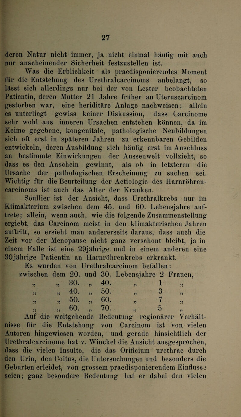 deren Natur nicht immer, ja nicht einmal häufig mit auch nur anscheinender Sicherheit festzustellen ist. Was die Erblichkeit als praedisponierendes Moment für die Entstehung des Urethralcarcinoms anbelangt, so lässt sich allerdings nur bei der von Lester beobachteten Patientin, deren Mutter 21 Jahre früher an Uteruscarcinom gestorben war, eine heriditäre Anlage nach weisen; allein es unterliegt gewiss keiner Diskussion, dass Garcinome sehr wohl aus inneren Ursachen entstehen können, da im Keime gegebene, kongenitale, pathologische Neubildungen sich oft erst in späteren Jahren zu erkennbaren Gebilden entwickeln, deren Ausbildung sich häufig erst im Anschluss an bestimmte Einwirkungen der Aussenwelt vollzieht, so dass es den Anschein gewinnt, als ob in letzteren die Ursache der pathologischen Erscheinung zu suchen sei. Wichtig für die Beurteilung der Aetiologie des Harnröhren- carcinoms ist auch das Alter der Kranken. Soullier ist der Ansicht, dass Urethralkrebs nur im Klimakterium zwischen dem 45. und (50. Lebensjahre auf¬ trete; allein, wenn auch, wie die folgende Zusammenstellung ergiebt, das Carcinom meist in den klimakterischen Jahren auftritt, so ersieht man andererseits daraus, dass auch die Zeit vor der Menopause nicht ganz verschont bleibt, ja in einem Falle ist eine 29jährige und in einem anderen eine 30jährige Patientin an Harnröhrenkrebs erkrankt. Es wurden von Urethralcarcinom befallen: zwischen dem 20. und 30. Lebensjahre 2 Frauen, „ „ 30. „ 40. „ 1 „ „ „ 40. „ 50. „ 3 „ „ „ 50. „ 60. „ 7 „ „ „ . 60. „ 70. „ 5 „ Auf die weitgehende Bedeutung regionärer Verhält¬ nisse für die Entstehung von Carcinom ist von vielen Autoren hingewiesen worden, und gerade hinsichtlich der Urethralcarcinome hat v. Winckel die Ansicht ausgesprochen, dass die vielen Insulte, die das Orificium urethrae durch den Urin, den Coitus, die Untersuchungen und besonders die Geburten erleidet, von grossem praedisponierendem Einflüsse seien; ganz besondere Bedeutung hat er dabei den vielen
