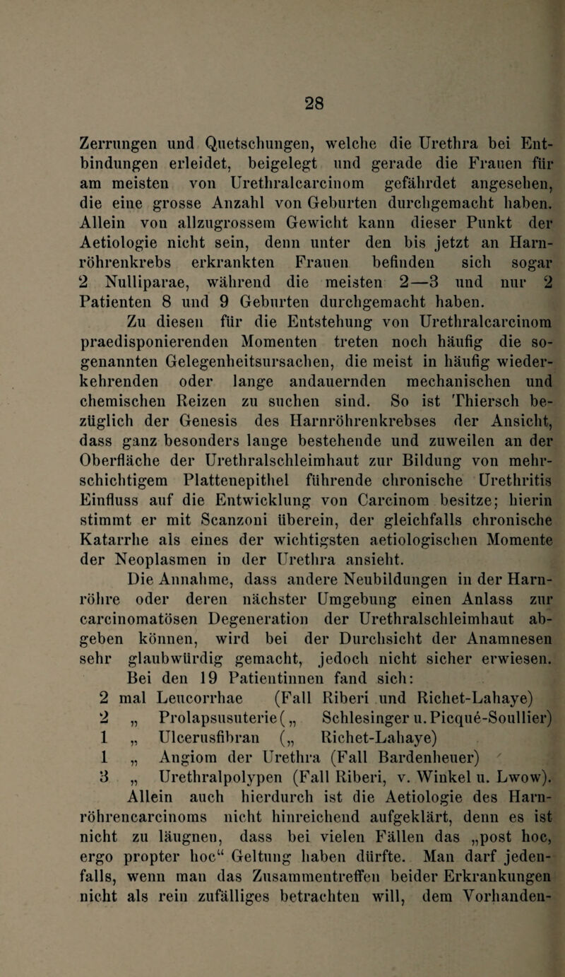 Zerrungen und Quetschungen, welche die Urethra bei Ent¬ bindungen erleidet, beigelegt und gerade die Frauen für am meisten von Urethralcarcinom gefährdet angesehen, die eiue grosse Anzahl von Geburten durchgemacht haben. Allein von allzugrossem Gewicht kann dieser Punkt der Aetiologie nicht sein, denn unter den bis jetzt an Harn¬ röhrenkrebs erkrankten Frauen befinden sich sogar 2 Nulliparae, während die meisten 2—3 und nur 2 Patienten 8 und 9 Geburten durchgemacht haben. Zu diesen für die Entstehung von Urethralcarcinom praedisponierenden Momenten treten noch häufig die so¬ genannten Gelegenheitsursachen, die meist in häufig wieder¬ kehrenden oder lange andauernden mechanischen und chemischen Reizen zu suchen sind. So ist Thierseh be¬ züglich der Genesis des Harnröhrenkrebses der Ansicht, dass ganz besonders lange bestehende und zuweilen an der Oberfläche der Urethralschleimhaut zur Bildung von mehr¬ schichtigem Plattenepithel führende chronische Urethritis Einfluss auf die Entwicklung von Carcinom besitze; hierin stimmt er mit Scanzoni überein, der gleichfalls chronische Katarrhe als eines der wichtigsten aetiologischen Momente der Neoplasmen in der Urethra ansieht. Die Annahme, dass andere Neubildungen in der Harn¬ röhre oder deren nächster Umgebung einen Anlass zur carcinomatösen Degeneration der Urethralschleimhaut ab¬ geben können, wird bei der Durchsicht der Anamnesen sehr glaubwürdig gemacht, jedoch nicht sicher erwiesen. Bei den 19 Patientinnen fand sich: 2 mal Leucorrhae (Fall Riberi und Richet-Lahaye) 2 „ Prolapsusuterie( „ Schlesinger u. Picque-Soullier) 1 „ Ulcerusfibran („ Richet-Lahaye) 1 „ Angiom der Urethra (Fall Bardenheuer) 7 3 „ Urethralpolypen (Fall Riberi, v. Winkel u. Lwow). Allein auch hierdurch ist die Aetiologie des Harn- röhrencarcinoms nicht hinreichend aufgeklärt, denn es ist nicht zu läugnen, dass bei vielen Fällen das „post hoc, ergo propter hoc“ Geltung haben dürfte. Man darf jeden¬ falls, wenn man das Zusammentreffen beider Erkrankungen nicht als rein zufälliges betrachten will, dem Vorhanden-