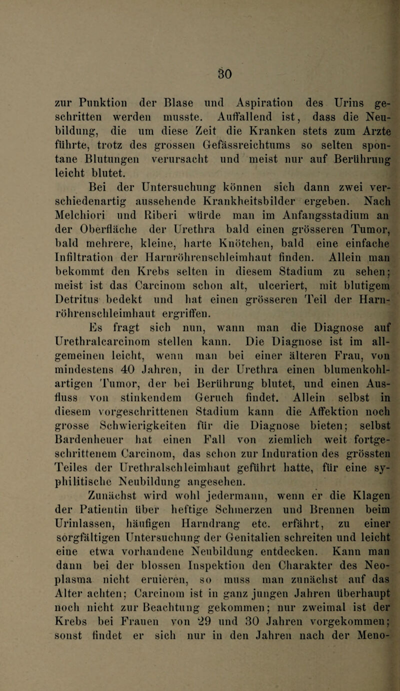 BO zur Punktion der Blase und Aspiration des Urins ge¬ schritten werden musste. Auffallend ist, dass die Neu¬ bildung, die um diese Zeit die Kranken stets zum Arzte führte, trotz des grossen Gefässreichtums so selten spon¬ tane Blutungen verursacht und meist nur auf Berührung leicht blutet. Bei der Untersuchung können sich dann zwei ver¬ schiedenartig aussehende Krankheitsbilder ergeben. Nach Melchiori und Riberi würde man im Anfangsstadium an der Oberfläche der Urethra bald einen grösseren Tumor, bald mehrere, kleine, harte Knötchen, bald eine einfache Infiltration der Harnröhrenschleimhaut finden. Allein man bekommt den Krebs selten in diesem Stadium zu sehen; meist ist das Carcinom schon alt, ulceriert, mit blutigem Detritus bedekt und hat einen grösseren Teil der Harn¬ röhrenschleimhaut ergriffen. Es fragt sich nun, wann man die Diagnose auf Urethralcarcinom stellen kann. Die Diagnose ist im all¬ gemeinen leicht, wenn man bei einer älteren Frau, von mindestens 40 Jahren, in der Urethra einen blumenkohl¬ artigen Tumor, der bei Berührung blutet, und einen Aus¬ fluss von stinkendem Geruch findet. Allein selbst in diesem vorgeschrittenen Stadium kann die Affektion noch grosse Schwierigkeiten für die Diagnose bieten; selbst Bardenheuer hat einen Fall von ziemlich weit fortge¬ schrittenem Carcinom, das schon zur Induration des grössten Teiles der Urethralschleimhaut geführt hatte, für eine sy¬ philitische Neubildung angesehen. Zunächst wird wohl jedermann, wenn er die Klagen der Patientin über heftige Schmerzen und Brennen beim Urinlassen, häufigen Harndrang etc. erfährt, zu einer sorgfältigen Untersuchung der Genitalien schreiten und leicht eine etwa vorhandene Neubildung entdecken. Kann man dann bei der blossen Inspektion den Charakter des Neo¬ plasma nicht eruieren, so muss man zunächst auf das Alter achten; Carcinom ist in ganz jungen Jahren überhaupt noch nicht zur Beachtung gekommen; nur zweimal ist der Krebs bei Frauen von ‘29 und 30 Jahren vorgekommen; sonst findet er sich nur in den Jahren nach der Meno-