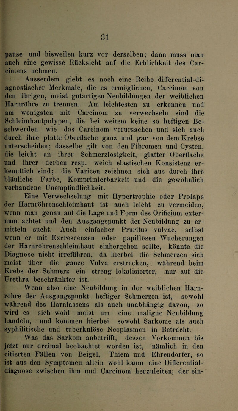 pause und bisweilen kurz vor derselben; dann muss man auch eine gewisse Rücksicht auf die Erblichkeit des Car- cinoms nehmen. Ausserdem giebt es noch eine Reihe differential-di¬ agnostischer Merkmale, die es ermöglichen, Carcinom von den übrigen, meist gutartigen Neubildungen der weiblichen Harnröhre zu trennen. Am leichtesten zu erkennen und am wenigsten mit Carcinom zu verwechseln sind die Schleimhautpolypen, die bei weitem keine so heftigen Be¬ schwerden wie dos Carcinom verursachen und sich auch durch ihre platte Oberfläche ganz und gar von dem Krebse unterscheiden; dasselbe gilt von den Fibromen und Cysten, die leicht an ihrer Schmerzlosigkeit, glatter Oberfläche und ihrer derben resp. weich elastischen Konsistenz er¬ kenntlich sind; die Varicen zeichnen sich aus durch ihre bläuliche Farbe, Komprimierbarkeit und die gewöhnlich vorhandene Unempfindlichkeit. Eine Verwechselung mit Hypertrophie oder Prolaps der Harnröhrenschleimhaut ist auch leicht zu vermeiden, wenn mau genau auf die Lage und Form des Orificium exter- num achtet und den Ausgangspunkt der Neubildung zu er¬ mitteln sucht. Auch einfacher Pruritus vulvae, selbst wenn er mit Excrescenzen oder papillösen Wucherungen der Harnröhrenschleimhaut einhergehen sollte, könnte die Diagnose nicht irreführen, da hierbei die Schmerzen sich meist über die ganze Vulva erstrecken, während beim Krebs der Schmerz ein streng lokalisierter, nur auf die Urethra beschränkter ist. Wenn also eine Neubildung in der weiblichen Harn¬ röhre der Ausgangspunkt heftiger Schmerzen ist, sowohl während des Harnlassens als auch unabhängig davon, so wird es sich wohl meist um eine maligne Neubildung handeln, und kommen hierbei sowohl Sarkome als auch syphilitische und tuberkulöse Neoplasmen in Betracht. Was das Sarkom anbetrifft, dessen Vorkommen bis jetzt nur dreimal beobachtet worden ist, nämlich in den citierten Fällen von Beigel, Thiem und Ehrendorfer, so ist aus den Symptomen allein wohl kaum eine Differential- diagnose zwischen ihm und Carcinom herzuleiten; der ein-
