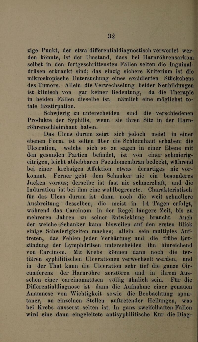 82 zige Punkt, der etwa differentialdiagnostisch verwertet wer¬ den könnte, ist der Umstand, dass bei Harnröhrensarkom selbst in den fortgeschrittensten Fällen selten die Inguinal¬ drüsen erkrankt sind; das einzig sichere Kriterium ist die mikroskopische Untersuchung eines excidierten Stückchens des Tumors. Allein die Verwechselung beider Neubildungen ist klinisch von gar keiner Bedeutung, da die Therapie in beiden Fällen dieselbe ist, nämlich eine möglichst to¬ tale Exstirpation. Schwierig zu unterscheiden sind die verschiedenen Produkte der Syphilis, wenn sie ihren Sitz in der Harn¬ röhrenschleimhaut haben. Das Ulcus durum zeigt sich jedoch meist in einer ebenen Form, ist selten über die Schleimhaut erhaben; die Ulceration, welche sich so zu sagen in einer Ebene mit den gesunden Partien befindet, ist von einer schmierig¬ eitrigen, leicht abhebbaren Pseudomembran bedeckt, während bei einer krebsigen Affektion etwas derartiges nie vor¬ kommt. Ferner geht dem Schanker nie ein besonderes Jucken voraus; derselbe ist fast nie schmerzhaft, und die Induration ist bei ihm eine wohlbegrenzte. Charakteristisch für das Ulcus durum ist dann noch die weit schnellere Ausbreitung desselben, die meist in 14 Tagen erfolgt, während das Carcinom in der Regel längere Zeit, bis zu mehreren Jahren zu seiner Entwicklung braucht. Auch der weiche Schanker kann bisweilen auf den ersten Blick einige Schwierigkeiten machen; allein sein multiples Auf¬ treten, das Fehlen jeder Verhärtung und die frühe Ent¬ zündung der Lymphdrüsen unterscheiden ihn hinreichend von Carcinom. Mit Krebs können dann noch die ter¬ tiären syphilitischen Ulcerationen verwechselt werden, und in der That kann die Ulceration sehr tief die ganze Cir- cumferenz der Harnröhre zerstören und in ihrem Aus¬ sehen einer carcinomatösen völlig ähnlich sein. Für die Differentialdiagnose ist dann die Aufnahme einer genauen Anamnese von Wichtigkeit sowie die Beobachtung spon¬ taner, an einzelnen Stellen auftretender Heilungen, was bei Krebs äusserst selten ist. In ganz zweifelhaften Fällen wird eine dann eingeleitete antisyphilitische Kur die Diag-