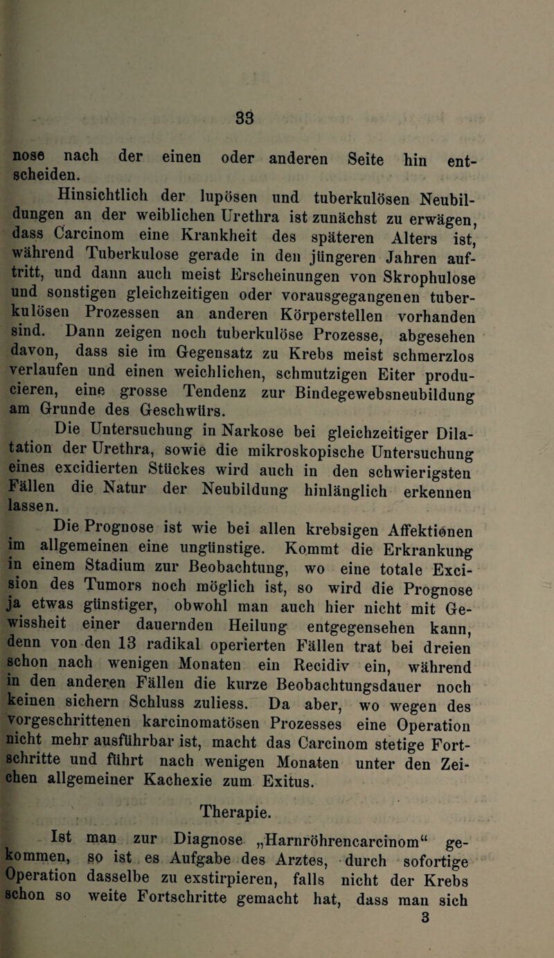 nose nach der einen oder anderen Seite hin ent¬ scheiden. Hinsichtlich der lupösen und tuberkulösen Neubil¬ dungen an der weiblichen Urethra ist zunächst zu erwägen, dass Carcinom eine Krankheit des späteren Alters ist’ während Tuberkulose gerade in den jüngeren Jahren auf- tritt, und dann auch meist Erscheinungen von Skrophulose und sonstigen gleichzeitigen oder vorausgegangenen tuber¬ kulösen Prozessen an anderen Körperstellen vorhanden sind. Dann zeigen noch tuberkulöse Prozesse, abgesehen davon, dass sie im Gegensatz zu Krebs meist schmerzlos verlaufen und einen weichlichen, schmutzigen Eiter produ- cieren, eine grosse Tendenz zur Bindegewebsneubildung am Grunde des Geschwürs. Die Untersuchung in Narkose bei gleichzeitiger Dila¬ tation der Urethra, sowie die mikroskopische Untersuchung eines excidierten Stückes wird auch in den schwierigsten Fällen die Natur der Neubildung hinlänglich erkennen lassen. Die Prognose ist wie bei allen krebsigen Affektionen im allgemeinen eine ungünstige. Kommt die Erkrankung in einem Stadium zur Beobachtung, wo eine totale Exci- sion des Tumors noch möglich ist, so wird die Prognose ja etwas günstiger, obwohl man auch hier nicht mit Ge¬ wissheit einer dauernden Heilung entgegensehen kann, denn von den 13 radikal operierten Fällen trat bei dreien schon nach wenigen Monaten ein Recidiv ein, während in den anderen Fällen die kurze Beobachtungsdauer noch keinen sichern Schluss zuliess. Da aber, wo wegen des vorgeschrittenen karcinomatösen Prozesses eine Operation nicht mehr ausführbar ist, macht das Carcinom stetige Fort¬ schritte und führt nach wenigen Monaten unter den Zei¬ chen allgemeiner Kachexie zum Exitus. Therapie. Ist man zur Diagnose „Harnröhrencarcinom“ ge¬ kommen, @o ist es Aufgabe des Arztes, durch sofortige Operation dasselbe zu exstirpieren, falls nicht der Krebs schon so weite Fortschritte gemacht hat, dass man sich 3